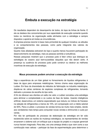 70




            Embuta a execução na estratégia


Os resultados dependem do desempenho de todos, do topo às linhas de frente. E
ela se destaca dos concorrentes por sua capacidade de execução somente quando
todos os membros da organização estão alinhados com a estratégia e sempre
dispostos s apoiá-la em todas as circunstâncias.
A empresa precisa recorrer à base mais primordial de qualquer iniciativa: as atitudes
e os comportamentos das pessoas, como parte integrante dos valores da
organização.
Quanto mais afastadas estiverem do topo e quanto menos houverem participado do
desenvolvimento da estratégia, mais as pessoas sentirão a turbulência.
Nossas pesquisas mostram que o processo justo é fator critico que distingue as
estratégias do oceano azul bem-sucedidas daquelas que não deram certo. A
presença ou ausência do processo justo pode construir ou destruir as melhores
incentivas de execução da estratégia.



      Maus processos podem arruinar a execução da estratégia

Veja a experiência de um líder global no fornecimento de líquidos refrigerantes à
base de água para empresas metalúrgicas. Vamos chama essa organização de
Lubber. Em face da diversidade de métodos de fabricação na industria metalúrgica,
dispõe-se de várias centenas de espécies complexas de refrigerantes, tornando
delicado o processo de escolha do tipo certo.
A fim de oferecer aos clientes um salto me valor, a Lubber concebeu uma estratégia
para eliminar a complexidade e os custos da fase de testes. Usando inteligência
artificial, desenvolveu um sistema especializado que reduziu os índices de fracasso
na seleção de refrigerantes a menos de 10%, em comparação com a média setorial
de 50%. Para a Lubber, o processo de vendas tornou-se muito mais simples, dando
aos vendedores mais tempo para conquistar novas vendas e diminuindo o custo por
venda.
Por não ter participado do processo de elaboração da estratégia em ter sido
esclarecida sobre as razões da mudança estratégica, os representantes de vendas
encararam o sistema sob um enfoque que a equipe do projeto e a equipe gerencial
nunca haviam imaginado. Para eles, era uma ameaça direta a que viam como a sua
contribuição mais valiosa – participar da fase de experimentação para determinar o
 
