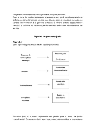 71



refrigerante mais adequado na longa lista de soluções possíveis.
Com a força de vendas sentindo-se ameaçada e em geral trabalhando contra o
sistema, ao comentar com os clientes suas dúvidas sobre a eficácia da inovação, as
vendas não decolaram. E a gerência foi forçada a retirar o sistema especialista do
mercado e trabalhar na reconstrução da confiança entre sues representantes de
vendas.



                           O poder do processo justo

Figura 8.1
Como o processo justo afeta as atitudes e os comportamentos




                                                      Processo justo
          Processo de
         formulação da
                                                       Envolvimento,
             estratégia



                                                        Confiança e
                                                     comprometimento
          Atitudes




                                                       Cooperação
                                                        voluntária
         Comportamento




                                                        Supera as
         Execução da                                   expectativas
             estratégia




Processo justo é o nosso equivalente em gestão para a teoria da justiça
procedimental. Como no contexto lega, o processo justo considera a execução na
 