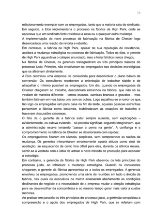 73



relacionamento exemplar com os empregados, tanto que a maioria saiu do sindicato.
Em seguida, a Elco implementaria o processo na fábrica de High Park, onde se
esperava que um sindicato forte resistisse a essa ou a qualquer outra mudança.
A implementação do novo processo de fabricação na fábrica de Chester logo
desencadeou uma reação de revolta e rebelião.
Em contraste, a fábrica de High Park, apesar de sua reputação de resistência,
aceitara a mudança estratégica no processo de fabricação. Todos os dias, o gerente
de High Park aguardava o colapso anunciado, mas a hora fatídica nunca chegou.
Na fábrica de Chester, os gerentes transgrediram os três princípios básicos do
processo justo. Primeiro, não envolveram os empregados nas decisões estratégicas
que os afetavam diretamente.
A Elco contratou uma empresa de consultoria para desenvolver o plano básico da
conversão. Os consultores receberam a orientação de trabalhar rápido e de
atrapalhar o mínimo possível os empregados. Um dia, quando os empregados da
Chester chegaram ao trabalho, descobriram estranhos na fábrica, que não só se
vestiam de maneira diferente – ternos escuros, camisas brancas e gravatas – mas
também falavam em voz baixa uns com os outros. Logo espalhou-se o rumor de que,
tão logo os empregados iam para casa no fim da tarde, aquelas pessoas estranhas
percorriam a fábrica como enxames, bisbilhotavam as estações de trabalho e
travavam discussões calorosas.
O fato de o gerente de a fábrica estar sempre ausente, sem explicações –
evidentemente, os estava evitando – só poderia significar, segundo imaginavam, que
a administração estava tentando “passar a perna na gente”. A confiança e o
comprometimento na fábrica de Chester se deterioraram com rapidez.
Os empregadores ficaram em silêncio, perplexos, sem compreender as razões da
mudança. Os gerentes interpretaram erroneamente aquela atitude como sinal de
aceitação, se esquecendo de como fora difícil para eles, durante os últimos meses,
sentir-se à vontade com a idéia de adotar o novo método de produção para executar
a estratégia.
Em contraste, a gerencia da fábrica de High Park observou os três princípios do
processo justo, ao introduzir a mudança estratégica. Quando os consultores
chegaram, o gerente da fábrica apresentou-os a todos os empregados. A gerencia
envolveu os empregados, promovendo uma série de reuniões em todo o âmbito da
fábrica, nas quais os executivos da matriz analisaram abertamente as condições
declinantes do negócio e a necessidade de a empresa mudar a direção estratégica
para se desvencilhar da concorrência e ao mesmo tempo gerar mais valor a custos
menores.
Ao praticar em paralelo os três princípios do processo justo, a gerência conquistou a
compreensão e o apoio dos empregados de High Park, que se referiam com
 