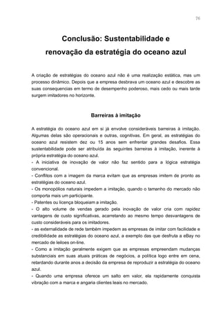 76




              Conclusão: Sustentabilidade e
      renovação da estratégia do oceano azul


A criação de estratégias do oceano azul não é uma realização estática, mas um
processo dinâmico. Depois que a empresa desbrava um oceano azul e descobre as
suas consequencias em termo de desempenho poderoso, mais cedo ou mais tarde
surgem imitadores no horizonte.



                            Barreiras à imitação

A estratégia do oceano azul em si já envolve consideráveis barreiras à imitação.
Algumas delas são operacionais e outras, cognitivas. Em geral, as estratégias do
oceano azul resistem dez ou 15 anos sem enfrentar grandes desafios. Essa
sustentabilidade pode ser atribuída às seguintes barreiras à imitação, inerente à
própria estratégia do oceano azul.
- A iniciativa de inovação de valor não faz sentido para a lógica estratégia
convencional.
- Conflitos com a imagem da marca evitam que as empresas imitem de pronto as
estratégias do oceano azul.
- Os monopólios naturais impedem a imitação, quando o tamanho do mercado não
comporta mais um participante.
- Patentes ou licença bloqueiam a imitação.
- O alto volume de vendas gerado pela inovação de valor cria com rapidez
vantagens de custo significativas, acarretando ao mesmo tempo desvantagens de
custo consideráveis para os imitadores.
- as externalidade de rede também impedem as empresas de imitar com facilidade e
credibilidade as estratégias do oceano azul, a exemplo das que desfruta a eBay no
mercado de leiloes on-line.
- Como a imitação geralmente exigem que as empresas empreendam mudanças
substanciais em suas atuais práticas de negócios, a política logo entre em cena,
retardando durante anos a decisão da empresa de reproduzir a estratégia do oceano
azul.
- Quando uma empresa oferece um salto em valor, ela rapidamente conquista
vibração com a marca e angaria clientes leais no mercado.
 