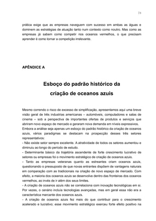 78



prática exige que as empresas naveguem com sucesso em ambas as águas e
dominem as estratégias de atuação tanto num contexto como noutro. Mas como as
empresas já sabem como competir nos oceanos vermelhos, o que precisam
aprender é como tornar a competição irrelevante.




APÊNDICE A



              Esboço do padrão histórico da
                   criação de oceanos azuis


Mesmo correndo o risco de excesso de simplificação, apresentamos aqui uma breve
visão geral de três industrias americanas – automóveis, computadores e salas de
cinema – sob a perspectiva de importantes ofertas de produtos e serviços que
abriram novo espaço de mercado e geraram nova demanda em níveis expressivos.
Embora a análise seja apenas um esboço do padrão histórico da criação de oceanos
azuis, vários paradigmas se destacam na prospecção desses três setores
representativos:
- Não existe setor sempre excelente. A atratividade de todos os setores aumentou e
diminuiu ao longo do período de estudo.
- Determinante básico da trajetória ascendente de forte crescimento lucrativo de
setores ou empresas foi o movimento estratégico de criação de oceanos azuis.
- Tanto as empresas veteranas quanto as estreantes criam oceanos azuis,
questionando o pressuposto de que novas entrantes dispõem de vantagens naturais
em comparação com as tradicionais na criação de novo espaço de mercado. Com
efeito, a maioria dos oceanos azuis se desenvolve dentro das fronteiras dos oceanos
vermelhos, ao invés de ir além dos seus limites.
- A criação de oceanos azuis não se correlaciona com inovação tecnológicas em si.
Por vezes, o cenário incluía tecnologias avançadas, mas em geral essa não era a
característica marcante dos oceanos azuis.
- A criação de oceanos azuis fez mais do que contribuir para o crescimento
acelerado e lucrativo; esse movimento estratégico exerceu forte efeito positivo na
 