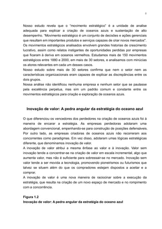 8



Nosso estudo revela que o “movimento estratégico” é a unidade de analise
adequada para explicar a criação de oceanos azuis e sustentação de alto
desempenho. “Movimento estratégico é um conjunto de decisões e ações gerenciais
que resultam em importantes produtos e serviços capazes de criar novos mercados".
Os movimentos estratégicos analisados envolvem grandes historias de crescimento
lucrativo, assim como relatos instigantes de oportunidades perdidas por empresas
que ficaram à deriva em oceanos vermelhos. Estudamos mais de 150 movimentos
estratégicos entre 1880 e 2000, em mais de 30 setores, e analisamos com minúcias
os atores relevantes em cada um desses casos.
Nosso estudo sobre mais de 30 setores confirma que nem o setor nem as
características organizacionais eram capazes de explicar as discrepâncias entre os
dois grupos.
Nossa análise não identificou nenhuma empresa e nenhum setor que se pautasse
pela excelência perpetua, mas sim um padrão comum e constante entre os
movimentos estratégicos para criação e exploração de oceanos azuis.



  Inovação de valor: A pedra angular da estratégia do oceano azul

O que diferenciou os vencedores dos perdedores na criação de oceanos azuis foi à
maneira de encarar a estratégia. As empresas perdedoras adotaram uma
abordagem convencional, empenhando-se para construção de posições defensáveis.
Por outro lado, as empresas criadoras de oceanos azuis não recorreram aos
concorrentes como paradigmas. Em vez disso, adotaram umas lógicas estratégicas
diferente, que denominamos inovação de valor.
A inovação de valor atribui a mesma ênfase ao valor e à inovação. Valor sem
inovação tende a concentrar-se na criação de valor em escala incremental, algo que
aumenta valor, mas não é suficiente para sobressair-se no mercado. Inovação sem
valor tende a ser movida a tecnologia, promovendo pioneirismos ou futurismos que
talvez se situem além do que os compradores estejam dispostos a aceitar e a
comprar.
A inovação de valor é uma nova maneira de raciocinar sobre a execução da
estratégia, que resulta na criação de um novo espaço de mercado e no rompimento
com a concorrência.


Figura 1.2
Inovação de valor: A pedra angular da estratégia do oceano azul
 
