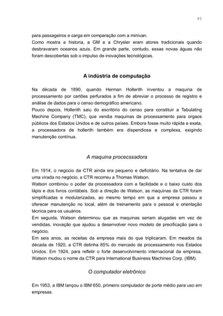 81



para passageiros e carga em comparação com a minivan.
Como mostra a historia, a GM e a Chrysler eram atores tradicionais quando
desbravaram oceanos azuis. Em grande parte, contudo, essas novas águas não
foram descobertas sob o impulso de inovações tecnológicas.



                        A indústria de computação

Na década de 1890, quando Herman Hollerith inventou a maquina de
processamento por cartões perfurados a fim de abreviar o processo de registro e
análise de dados para o censo demográfico americano.
Pouco depois, Hollerith saiu do escritório do censo para constituir a Tabulating
Machine Company (TMC), que vendia maquinas de processamento para orgaos
públicos dos Estados Unidos e de outros países. Embora fosse muito rápida e exata,
a processadora de hollerith também era dispendiosa e complexa, exigindo
manutenção contínua.



                          A maquina procecssadora

Em 1914, o negocio da CTR ainda era pequeno e deficitário. Na tentativa de dar
uma virada no negócio, a CTR recorreu a Thomas Watson.
Watson combinou o poder da processadora com a facilidade e o baixo custo dos
lápis e dos livros contábeis. Sob a direção de Watson, as maquinas da CTR foram
simplificadas e modularizadas, ao mesmo tempo em que a empresa passou a
oferecer manutenção no local, além de treinamento para o pessoal e orientação
técnica para os usuários.
Em seguida, Watson determinou que as maquinas seriam alugadas em vez de
vendidas, inovação que ajudou a desenvolver novo modelo de precificação para o
negócio.
Em seis anos, as receitas da empresa mais do que triplicaram. Em meados da
década de 1920, a CTR detinha 85% do mercado de processamento nos Estados
Unidos. Em 1924, para refletir o forte desenvolvimento internacional da empresa,
Watson mudou o nome da CTR para International Business Machines Corp. (IBM).


                           O computador eletrônico

Em 1953, a IBM lançou o IBM 650, primeiro computador de porte médio para uso em
empresas.
 