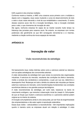 85



8,8% superior à dos cinemas multiplex.
Conforme mostra a história, a AMC criou oceanos azuis primeiro com o multiplex e
depois com o megaplex, duas vezes mudando o curso do desenvolvimento de todo
o setor e duas vezes elevando o nível de sua rentabilidade e crescimento. O centro
desses oceanos azuis não foi a inovação tecnológica, mas a inovação orientada
para o valor, o que chamamos de inovação de valor.
Ate agora, nenhuma empresa foi capaz de se manter durante muito tempo na
liderança das jornadas para oceanos azuis. No entanto, as empresas com nomes
poderosos são geralmente as que têm conseguido reinventar-se a si mesmas,
mediante a criação contínua de novos espaços de mercado.



APÊNDICE B



                          Inovação de valor

                   Visão reconstrutivista da estratégia



Há basicamente duas visões distintas sobre como a estrutura setorial se relaciona
com as ações estratégicas dos concorrentes setoriais.
A visão estruturalista da estratégia tem suas raízes na economia das organizações
industriais. A estrutura do mercado, resultante das condições de oferta e demanda,
molda a conduta dos vendedores e compradores, a qual, por sua vez, determina o
desempenho final. Mudanças em todo o âmbito do sistema são induzidas por fatores
externos à estrutura do mercado, como transformações fundamentais nas condições
econômicas básicas e nos grandes avanços tecnológicos.
A visão reconstrutivista da estratégia, por outro lado, baseia-se na teoria do
crescimento endógeno, que remonta à observação inicial de Joseph A. Schumpeter
de que as forças que mudam a estrutura econômica e o panorama setorial podem
originar-se no interior do sistema.
A inovação schumpeteriana ainda é uma caixa-preta, por ser fruto da engenhosidade
dos empreendedores e não estar sujeito à reprodução sistemática.
Essas duas visões – estruturalista e a reconstrutivista – têm importantes implicações
quanto à maneira como as empresas atuam em relação à estratégia. A visão
 