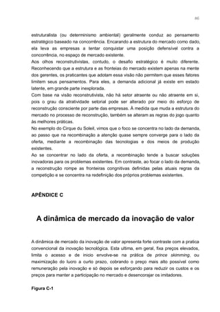 86



estruturalista (ou determinismo ambiental) geralmente conduz ao pensamento
estratégico baseado na concorrência. Encarando a estrutura do mercado como dado,
ela leva as empresas a tentar conquistar uma posição defensível contra a
concorrência, no espaço de mercado existente.
Aos olhos reconstrutivistas, contudo, o desafio estratégico é muito diferente.
Reconhecendo que a estrutura e as fronteias do mercado existem apenas na mente
dos gerentes, os praticantes que adotam essa visão não permitem que esses fatores
limitem seus pensamentos. Para eles, a demanda adicional já existe em estado
latente, em grande parte inexplorada.
Com base na visão reconstrutivista, não há setor atraente ou não atraente em si,
pois o grau da atratividade setorial pode ser alterado por meio do esforço de
reconstrução consciente por parte das empresas. À medida que muda a estrutura do
mercado no processo de reconstrução, também se alteram as regras do jogo quanto
às melhores práticas.
No exemplo do Cirque du Soleil, vimos que o foco se concentra no lado da demanda,
ao passo que na recombinação a atenção quase sempre converge para o lado da
oferta, mediante a recombinação das tecnologias e dos meios de produção
existentes.
Ao se concentrar no lado da oferta, a recombinação tende a buscar soluções
inovadoras para os problemas existentes. Em contraste, ao focar o lado da demanda,
a reconstrução rompe as fronteiras congnitivas definidas pelas atuais regras da
competição e se concentra na redefinição dos próprios problemas existentes.



APÊNDICE C



  A dinâmica de mercado da inovação de valor


A dinâmica de mercado da inovação de valor apresenta forte contraste com a pratica
convencional da inovação tecnológica. Esta ultima, em geral, fixa preços elevados,
limita o acesso e de inicio envolve-se na prática de prince skimming, ou
maximização do lucro a curto prazo, cobrando o preço mais alto possível como
remuneração pela inovação e só depois se esforçando para reduzir os custos e os
preços para manter a participação no mercado e desencorajar os imitadores.


Figura C-1
 