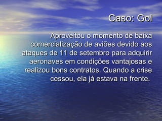 Caso: GolCaso: Gol
Aproveitou o momento de baixaAproveitou o momento de baixa
comercialização de aviões devido aoscomercialização de aviões devido aos
ataques de 11 de setembro para adquirirataques de 11 de setembro para adquirir
aeronaves em condições vantajosas eaeronaves em condições vantajosas e
realizou bons contratos. Quando a criserealizou bons contratos. Quando a crise
cessou, ela já estava na frente.cessou, ela já estava na frente.
 