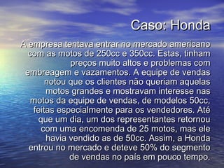Caso: HondaCaso: Honda
A empresa tentava entrar no mercado americanoA empresa tentava entrar no mercado americano
com as motos de 250cc e 350cc. Estas, tinhamcom as motos de 250cc e 350cc. Estas, tinham
preços muito altos e problemas compreços muito altos e problemas com
embreagem e vazamentos. A equipe de vendasembreagem e vazamentos. A equipe de vendas
notou que os clientes não queriam aquelasnotou que os clientes não queriam aquelas
motos grandes e mostravam interesse nasmotos grandes e mostravam interesse nas
motos da equipe de vendas, de modelos 50cc,motos da equipe de vendas, de modelos 50cc,
feitas especialmente para os vendedores. Atéfeitas especialmente para os vendedores. Até
que um dia, um dos representantes retornouque um dia, um dos representantes retornou
com uma encomenda de 25 motos, mas elecom uma encomenda de 25 motos, mas ele
havia vendido as de 50cc. Assim, a Hondahavia vendido as de 50cc. Assim, a Honda
entrou no mercado e deteve 50% do segmentoentrou no mercado e deteve 50% do segmento
de vendas no país em pouco tempo.de vendas no país em pouco tempo.
 