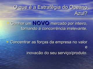 O que é a Estratégia do OceanoO que é a Estratégia do Oceano
Azul?Azul?
• Ganhar umGanhar um NOVONOVO mercado por inteiro,mercado por inteiro,
tornando a concorrência irrelevante.tornando a concorrência irrelevante.
• Concentrar as forças da empresa no valorConcentrar as forças da empresa no valor
ee
inovacão do seu serviço/produto.inovacão do seu serviço/produto.
 