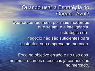 Quando usar a Estratégia doQuando usar a Estratégia do
Oceano Azul?Oceano Azul?
Quando os recursos, por mais modernosQuando os recursos, por mais modernos
que sejam, e a inteligênciaque sejam, e a inteligência
estratégica doestratégica do
negócio não são suficientes paranegócio não são suficientes para
sustentar sua empresa no mercado.sustentar sua empresa no mercado.
Foco no objetivo errado e no uso dosFoco no objetivo errado e no uso dos
mesmos recursos e técnicas já conhecidasmesmos recursos e técnicas já conhecidas
no mercado.no mercado.
 