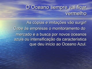 O Oceano sempre vai ficarO Oceano sempre vai ficar
vermelhovermelho
As cópias e imitações vão surgir!As cópias e imitações vão surgir!
Cabe às empresas o monitoramento doCabe às empresas o monitoramento do
mercado e a busca por novos oceanosmercado e a busca por novos oceanos
azuis ou intensificação da característicaazuis ou intensificação da característica
que deu início ao Oceano Azul.que deu início ao Oceano Azul.
 