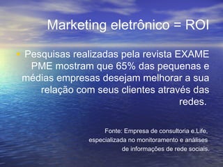 Marketing eletrônico = ROI
• Pesquisas realizadas pela revista EXAME
PME mostram que 65% das pequenas e
médias empresas desejam melhorar a sua
relação com seus clientes através das
redes.
Fonte: Empresa de consultoria e.Life,
especializada no monitoramento e análises
de informações de rede sociais.
 
