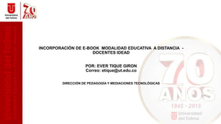 INCORPORACIÓN DE E-BOOK MODALIDAD EDUCATIVA A DISTANCIA -
DOCENTES IDEAD
POR: EVER TIQUE GIRON
Correo: etique@ut.edu.co
DIRECCIÓN DE PEDAGOGÍA Y MEDIACIONES TECNOLÓGICAS
DOCENTES IDEAD
 