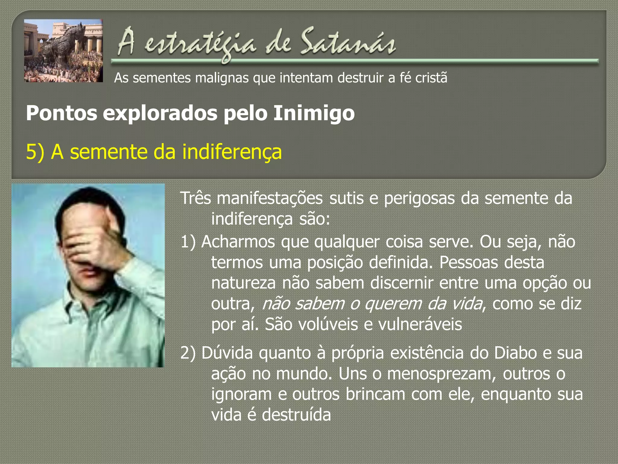 As sementes malignas que intentam destruir a fé cristã
Pontos explorados pelo Inimigo
5) A semente da indiferença
Três manifestações sutis e perigosas da semente da
indiferença são:
2) Dúvida quanto à própria existência do Diabo e sua
ação no mundo. Uns o menosprezam, outros o
ignoram e outros brincam com ele, enquanto sua
vida é destruída
1) Acharmos que qualquer coisa serve. Ou seja, não
termos uma posição definida. Pessoas desta
natureza não sabem discernir entre uma opção ou
outra, não sabem o querem da vida, como se diz
por aí. São volúveis e vulneráveis
 