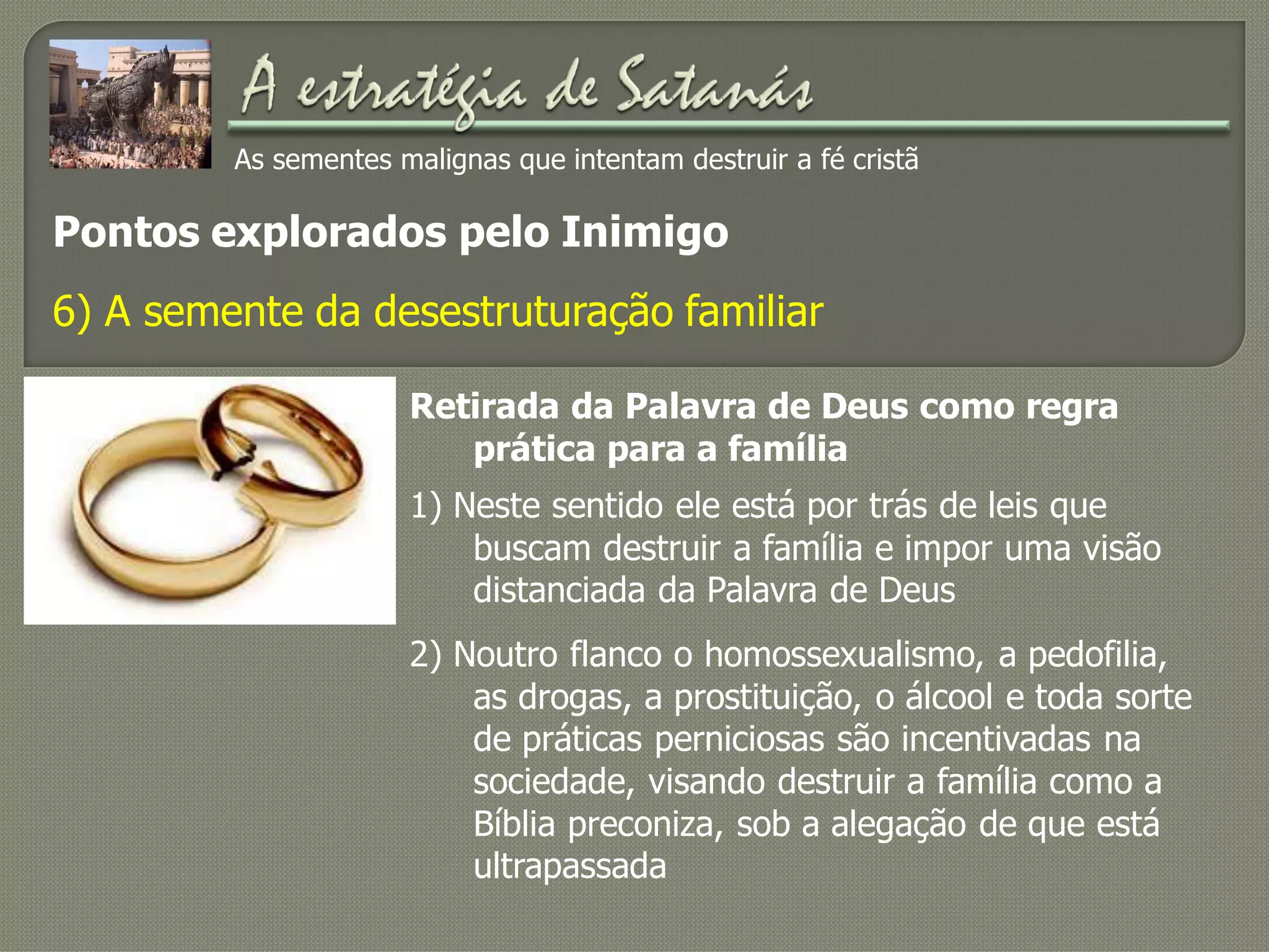 As sementes malignas que intentam destruir a fé cristã
Pontos explorados pelo Inimigo
6) A semente da desestruturação familiar
Retirada da Palavra de Deus como regra
prática para a família
1) Neste sentido ele está por trás de leis que
buscam destruir a família e impor uma visão
distanciada da Palavra de Deus
2) Noutro flanco o homossexualismo, a pedofilia,
as drogas, a prostituição, o álcool e toda sorte
de práticas perniciosas são incentivadas na
sociedade, visando destruir a família como a
Bíblia preconiza, sob a alegação de que está
ultrapassada
 