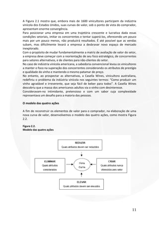 11
A Figura 2.1 mostra que, embora mais de 1600 vinicultores participem da indústria
vinícola dos Estados Unidos, suas curvas de valor, sob o ponto de vista do comprador,
apresentam enorme convergência.
Para posicionar uma empresa em uma trajetória crescente e lucrativa dada essas
condições setoriais, imitar os concorrentes e tentar superá-los, oferecendo um pouco
mais por um pouco menos, não produzirá resultados. É até possível que as vendas
subam, mas dificilmente levará a empresa a desbravar novo espaço de mercado
inexplorado.
Com o propósito de mudar fundamentalmente a matriz de avaliação de valor do setor,
a empresa deve começar com a reorientação de seu foco estratégico, de concorrentes
para setores alternativos, e de clientes para não-clientes do setor.
No caso de indústria vinícola americana, a sabedoria convencional levou os vinicultores
a manter o foco na superação dos concorrentes considerando os atributos de prestígio
e qualidade do vinho e mantendo o mesmo patamar de preço.
No entanto, ao prospectar as alternativas, a Casella Wines, vinicultora australiana,
redefiniu o problema da indústria vinícola nos seguintes termos: “Como produzir um
vinho agradável e irreverente, que seja fácil de beber para todos”. A Casella Wines
descobriu que a massa dos americanos adultos via o vinho com desinteresse.
Consideravam-no intimidante, pretensioso e com um sabor cuja complexidade
representava um desafio para a maioria das pessoas.
O modelo das quatro ações
A fim de reconstruir os elementos de valor para o comprador, na elaboração de uma
nova curva de valor, desenvolvemos o modelo das quatro ações, como mostra Figura
2.2.
Figura 2.2.
Modelo das quatro ações
 