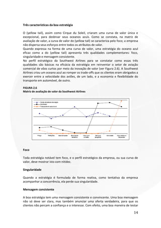 14
Três características da boa estratégia
O (yellow tail), assim como Cirque du Soleil, criaram uma curva de valor única e
excepcional, para desbrvar seus oceanos azuis. Como se constata, na matriz de
avaliação de valor, a curva de valor do (yellow tail) se caracteriza pelo foco; a empresa
não dispersa seus esforços entre todos os atributos de valor.
Quando expressa na forma de uma curva de valor, uma estratégia do oceano azul
eficaz como a do (yellow tail) apresenta três qualidades complementares: foco,
singularidade e mensagem consistente.
No perfil estratégico da Southwest Airlines para se constatar como essas três
qualidades são básicas na eficácia da estratégia em reinventar o setor de aviação
comercial de vôos curtos por meio da inovação de valor (ver Figura 2.6). A Southwest
Airlines criou um oceano azul ao romper os trade-offs que os clientes eram obrigados a
exercer entre a velocidade dos aviões, de um lado, e a economia e flexibilidade do
transporte em automóvel, de outro.
FIGURA 2.6
Matriz de avaliação de valor da Southwest Airlines
Foco
Toda estratégia notável tem foco, e o perfil estratégico da empresa, ou sua curva de
valor, deve mostrar isto com nitidez.
Singularidade
Quando a estratégia é formulada de forma reativa, como tentativa da empresa
acompanhar a concorrência, ela perde sua singularidade.
Mensagem consistente
A boa estratégia tem uma mensagem consistente e convincente. Uma boa mensagem
não só deve ser clara, mas também anunciar uma oferta verdadeira, para que os
clientes não percam a confiança e o interesse. Com efeito, uma boa maneira de testar
 