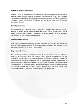 16
Excesso de atributos sem retorno
Quando a curva de valor na matriz de avaliação de valor mostra que os níveis de oferta
da empresa são altos em todos os atributos, a pergunta cabível é: Será que a fatia de
mercado e a rentabilidade são compatíveis com esses investimentos? Se a resposta for
negativa, a matriz talvez esteja sinalizando que a empresa pode estar oferecendo
demais aos clientes.
Estratégia incoerente
A curva de valor que parece um prato de espaguete – um ziguezague sem rima e ritmo,
no qual as ofertas traçam um emaranhado de “altas e baixas, altas e baixas, altas e
baixas” – sinaliza que a empresa não tem uma estratégia coerente, mas, ao contrário,
um conjunto de substratégias independentes.
Contradições estratégicas
Será que existem contradições estratégicas? Esses são os casos em que a empresa
oferece altos níveis de atributos de valor, ao mesmo tempo em que ignoram outros
que atuam como fontes de apoio e sustentação.
Empresa com foco interno
Ao desenhar a matriz de avaliação de valor, de que maneira a empresa rotula os
atributos de valor do setor? Por exemplo, usa a palavra megahertz em vez de
velocidade, ou temperatura de fontes termais em vez de águas quentes? Os atributos
de valor estão expressos em termos que os compradores possam compreender e
valorizar ou estão articulados na forma de jargão operacional? O tipo de linguagem
usada na matriz de avaliação de valor reflete se a visão estratégica da empresa resulta
de uma perspectiva “de fora para dentro”, orientada ao mercado, ou de uma
perspectiva “de dentro para fora”, movida pelas operações internas.
 