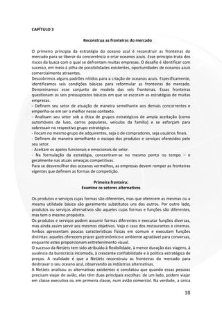 18
CAPÍTULO 3
Reconstrua as fronteiras do mercado
O primeiro principia da estratégia do oceano azul é reconstruir as fronteiras do
mercado para se liberar da concorrência e criar oceanos azuis. Esse princípio trata dos
riscos da busca com o qual se defrontam muitas empresas. O desafio é identificar com
sucesso, em meio à pilha de possibilidades existentes, oportunidades de oceanos azuis
comercialmente atraentes.
Descobrimos alguns padrões nítidos para a criação de oceanos azuis. Especificamente,
identificamos seis condições básicas para reformular as fronteiras do mercado.
Denominamos esse conjunto de modelo das seis fronteiras. Essas fronteiras
questionam os seis pressupostos básicos em que se escoram as estratégias de muitas
empresas.
- Definem seu setor de atuação de maneira semelhante aos demais concorrentes e
empenha-se em ser o melhor nesse contexto.
- Analisam seu setor sob a ótica de grupos estratégicos de ampla aceitação (como
automóveis de luxo, carros populares, veículos da família) e se esforçam para
sobressair no respectivo grupo estratégico.
- Focam no mesmo grupo de adquirentes, seja o de compradores, seja usuários finais.
- Definem de maneira semelhante o escopo dos produtos e serviços oferecidos pelo
seu setor.
- Aceitam os apelos funcionais e emocionais do setor.
- Na formulação da estratégia, concentram-se no mesmo ponto no tempo – e
geralmente nas atuais ameaças competitivas.
Para se desvencilhar dos oceanos vermelhos, as empresas devem romper as fronteiras
vigentes que definem as formas de competição.
Primeira fronteira:
Examine os setores alternativos
Os produtos e serviços cujas formas são diferentes, mas que oferecem as mesmas ou a
mesma utilidade básica são geralmente substitutos uns dos outros. Por outro lado,
produtos ou serviços alternativos são aqueles cujas formas e funções são diferentes,
mas tem o mesmo propósito.
Os produtos e serviços podem assumir formas diferentes e executar funções diversas,
mas ainda assim servir aos mesmos objetivos. Veja o caso dos restaurantes e cinemas.
Ambos apresentam poucas características físicas em comum e executam funções
distintas: aqueles oferecem prazer gastronômico e ambiente agradável para conversas,
enquanto estes proporcionam entretenimento visual.
O sucesso da NetJets tem sido atribuído à flexibilidade, à menor duração das viagens, à
ausência da burocracia incomoda, à crescente confiabilidade e à política estratégica de
preços. A realidade é que a NetJets reconstruiu as fronteiras do mercado para
desbravar o seu oceano azul, observando as indústrias alternativas.
A NetJets analisou as alternativas existentes e constatou que quando essas pessoas
precisam viajar de avião, elas têm duas principais escolhas: de um lado, podem viajar
em classe executiva ou em primeira classe, num avião comercial. Na verdade, a única
 