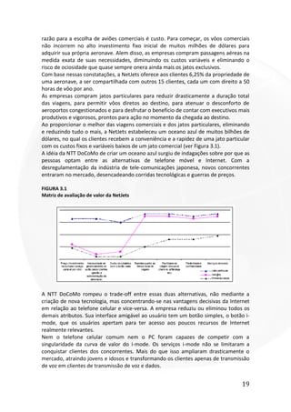 19
razão para a escolha de aviões comerciais é custo. Para começar, os vôos comerciais
não incorrem no alto investimento fixo inicial de muitos milhões de dólares para
adquirir sua própria aeronave. Alem disso, as empresas compram passagens aéreas na
medida exata de suas necessidades, diminuindo os custos variáveis e eliminando o
risco de ociosidade que quase sempre onera ainda mais os jatos exclusivos.
Com base nessas constatações, a NetJets oferece aos clientes 6,25% da propriedade de
uma aeronave, a ser compartilhada com outros 15 clientes, cada um com direito a 50
horas de vôo por ano.
As empresas compram jatos particulares para reduzir drasticamente a duração total
das viagens, para permitir vôos diretos ao destino, para atenuar o desconforto de
aeroportos congestionados e para desfrutar o beneficio de contar com executivos mais
produtivos e vigorosos, prontos para ação no momento da chegada ao destino.
Ao proporcionar o melhor das viagens comerciais e dos jatos particulares, eliminando
e reduzindo tudo o mais, a NetJets estabeleceu um oceano azul de muitos bilhões de
dólares, no qual os clientes recebem a conveniência e a rapidez de uma jato particular
com os custos fixos e variáveis baixos de um jato comercial (ver Figura 3.1).
A idéia da NTT DoCoMo de criar um oceano azul surgiu de indagações sobre por que as
pessoas optam entre as alternativas de telefone móvel e Internet. Com a
desregulamentação da indústria de tele-comunicações japonesa, novos concorrentes
entraram no mercado, desencadeando corridas tecnológicas e guerras de preços.
FIGURA 3.1
Matriz de avaliação de valor da NetJets
A NTT DoCoMo rompeu o trade-off entre essas duas alternativas, não mediante a
criação de nova tecnologia, mas concentrando-se nas vantagens decisivas da Internet
em relação ao telefone celular e vice-versa. A empresa reduziu ou eliminou todos os
demais atributos. Sua interface amigável ao usuário tem um botão simples, o botão i-
mode, que os usuários apertam para ter acesso aos poucos recursos de Internet
realmente relevantes.
Nem o telefone celular comum nem o PC foram capazes de competir com a
singularidade da curva de valor do i-mode. Os serviços i-mode não se limitaram a
conquistar clientes dos concorrentes. Mais do que isso ampliaram drasticamente o
mercado, atraindo jovens e idosos e transformando os clientes apenas de transmissão
de voz em clientes de transmissão de voz e dados.
 