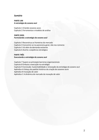 2
Sumário
PARTE UM
A estratégia do oceano azul
Capitulo 1 Criando oceanos azuis
Capitulo 2 Ferramentas e modelos de análise
PARTE DOIS
Formulando a estratégia do oceano azul
Capitulo 3 Reconstrua as fronteiras do mercado
Capitulo 4 Concentre-se no panorama geral, não nos números
Capitulo 5 Vá além da demanda existente
Capitulo 6 Acerte a seqüência estratégica
PARTE TRÊS
Executando a estratégia do oceano azul
Capitulo 7 Supere as principais barreiras organizacionais
Capitulo 8 Embuta a execução na estratégia
Capitulo 9 Conclusão: Sustentabilidade e renovação da estratégia do oceano azul
Apêndice A Esboço do padrão histórico da criação de oceanos azuis
Apêndice B Inovação de valor
Apêndice C A dinâmica de mercado da inovação de valor
 