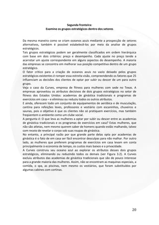 20
Segunda fronteira:
Examine os grupos estratégicos dentro dos setores
Da mesma maneira como se criam oceanos azuis mediante a prospecção de setores
alternativos, também é possível estabelecê-los por meio da analise de grupos
estratégicos.
Tais grupos estratégicos podem ser geralmente classificados em ordem hierárquica
com base em dois critérios: preço e desempenho. Cada ajuste no preço tende a
acarretar um ajuste correspondente em alguns aspectos do desempenho. A maioria
das empresas se concentra em melhorar sua posição competitiva dentro de um grupo
estratégico.
O fator crítico para a criação de oceanos azuis no vazio deixado pelos grupos
estratégicos existentes é romper essa estreita visão, compreendendo os fatores que 25
influenciam as decisões dos clientes de optar por subir ou descer de um para outro
grupo.
Veja o caso da Curves, empresa de fitness para mulheres com sede no Texas. A
empresas aproveitou os atributos decisivos de dois grupos estratégicos no setor de
fitness dos Estados Unidos: academias de ginástica tradicionais e programas de
exercícios em casa – e eliminou ou reduziu todos os outros atributos.
E ainda, oferecem todo um conjunto de equipamentos de aeróbica e de musculação,
cantina para refeições leves, professores e vestiário com escaninhos, chuveiros e
saunas, pois o objetivo é que os clientes não só pratiquem exercícios, mas também
freqüentem o ambiente como um clube social.
A pergunta é: O que leva as mulheres a optar por subir ou descer entre as academias
de ginástica tradicionais e os programas de exercícios em casa? Estas mulheres, que
não são atletas, nem mesmo querem saber de homens quando estão malhando, talvez
com receio de revelar o corpo sob suas roupas de ginástica.
No entanto, a principal razão por que grande parte delas opta por academias de
ginástica é o fato de em casa ser fácil encontrar desculpas para não malhar. Por outro
lado, as mulheres que preferem programas de exercícios em casa levam em conta
principalmente à economia de tempo, os custos mais baixos e a privacidade.
A Curves construiu seu oceano azul ao explorar os atributos desses dois grupos
estratégicos, eliminando ou reduzindo todos os demais (ver Figura 3.2). A Curves
excluiu atributos das academias de ginástica tradicionais que são de pouco interesse
para a grande maioria das mulheres. Assim, não se encontram as maquinas especiais, a
comida, o spa, as piscinas, nem mesmo os vestiários, que foram substituídos por
algumas cabines com cortinas.
 