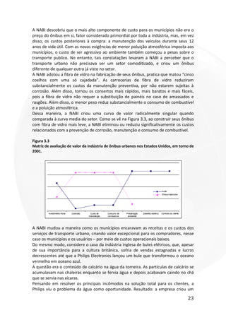 23
A NABI descobriu que o mais alto componente de custo para os municípios não era o
preço do ônibus em si, fator considerado primordial por toda a indústria, mas, em vez
disso, os custos posteriores à compra: a manutenção dos veículos durante seus 12
anos de vida útil. Com as novas exigências de menor poluição atmosférica imposta aos
municípios, o custo de ser agressivo ao ambiente também começou a pesas sobre o
transporte publico. No entanto, tais constatações levaram a NABI a perceber que o
transporte urbano não precisava ser um setor comoditizado, e criou um ônibus
diferente de qualquer outro já visto no setor.
A NABI adotou a fibra de vidro na fabricação de seus ônibus, pratica que matou “cinco
coelhos com uma só cajadada”. As carrocerias de fibra de vidro reduziram
substancialmente os custos da manutenção preventiva, por não estarem sujeitas à
corrosão. Além disso, tornou os consertos mais rápidos, mais baratos e mais fáceis,
pois a fibra de vidro não requer a substituição de painéis no caso de amassados e
rasgões. Além disso, o menor peso reduz substancialmente o consumo de combustível
e a poluição atmosférica.
Dessa maneira, a NABI criou uma curva de valor radicalmente singular quando
comparada à curva media do setor. Como se vê na Figura 3.3, ao construir seus ônibus
com fibra de vidro mais leve, a NABI eliminou ou reduziu significativamente os custos
relacionados com a prevenção de corrosão, manutenção e consumo de combustível.
Figura 3.3
Matriz de avaliação de valor da indústria de ônibus urbanos nos Estados Unidos, em torno de
2001.
A NABI mudou a maneira como os municípios encaravam as receitas e os custos dos
serviços de transporte urbano, criando valor excepcional para os compradores, nesse
caso os municípios e os usuários – por meio de custos operacionais baixos.
Do mesmo modo, considere o caso da indústria inglesa de bules elétricos, que, apesar
de sua importância para a cultura britânica, sofria de vendas estagnadas e lucros
decrescentes até que a Philips Electronics lançou um bule que transformou o oceano
vermelho em oceano azul.
A questão era o conteúdo de calcário na água da torneira. As partículas de calcário se
acumulavam nas chaleiras enquanto se fervia água e depois acabavam caindo no chá
que se servia nas xícaras.
Pensando em resolver os principais incômodos na solução total para os clientes, a
Philips viu o problema da água como oportunidade. Resultado: a empresa criou um
 