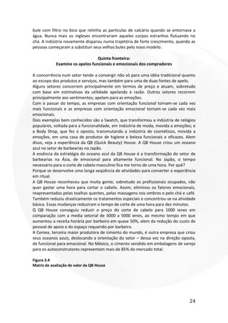 24
bule com filtro no bico que retinha as partículas de calcário quando se entornava a
água. Nunca mais os ingleses encontrariam aqueles corpos estranhos flutuando no
chá. A indústria novamente disparou numa trajetória de forte crescimento, quando as
pessoas começaram a substituir seus velhos bules pelo novo modelo.
Quinta fronteira:
Examine os apelos funcionais e emocionais dos compradores
A concorrência num setor tende a convergir não só para uma idéia tradicional quanto
ao escopo dos produtos e serviços, mas também para uma de duas fontes de apelo.
Alguns setores concorrem principalmente em termos de preço e atuam, sobretudo
com base em estimativas da utilidade apelando à razão. Outros setores recorrem
principalmente aos sentimentos; apelam para as emoções.
Com o passar do tempo, as empresas com orientação funcional tornam-se cada vez
mais funcionais e as empresas com orientação emocional tornam-se cada vez mais
emocionais.
Dois exemplos bem conhecidos são a Swatch, que transformou a indústria de relógios
populares, voltada para a funcionalidade, em indústria de moda, movida a emoções; e
a Body Shop, que fez o oposto, transmutando a indústria de cosméticos, movida a
emoções, em uma casa de produtos de higiene e beleza funcionais e eficazes. Alem
disso, veja a experiência da QB (Quick Beauty) House. A QB House criou um oceano
azul no setor de barbearias no Japão.
A essência da estratégia do oceano azul da QB House é a transformação do setor de
barbearias na Ásia, de emocional para altamente funcional. No Japão, o tempo
necessário para o corte de cabelo masculino fica me torno de uma hora. Por quê?
Porque se desenvolve uma longa seqüência de atividades para converter a experiência
em ritual.
A QB House reconheceu que muita gente, sobretudo os profissionais ocupados, não
quer gastar uma hora para cortar o cabelo. Assim, eliminou os fatores emocionais,
reapresentados pelas toalhas quentes, pelas massagens nos ombros e pelo chá e café.
Também reduziu drasticamente os tratamentos especiais e concentrou-se na atividade
básica. Essas mudanças reduziram o tempo de corte de uma hora para dez minutos.
Q QB House conseguiu reduzir o preço do corte de cabelo para 1000 ienes em
comparação com a media setorial de 3000 a 5000 ienes, ao mesmo tempo em que
aumentou a receita horária por barbeiro em quase 50%, alem da redução do custo de
pessoal de apoio e do espaço requerido por barbeiro.
A Cemex, terceira maior produtora de cimento do mundo, é outra empresa que criou
seus oceanos azuis, deslocando a orientação do setor – dessa vez na direção oposta,
de funcional para emocional. No México, o cimento vendido em embalagens de varejo
para os autoconstrutores representam mais de 85% do mercado total.
Figura 3.4
Matriz de avaliação de valor da QB House
 