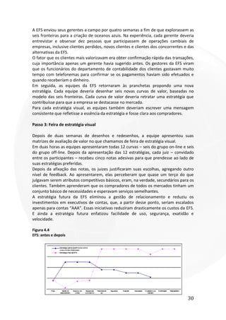 30
A EFS enviou seus gerentes a campo por quatro semanas a fim de que explorassem as
seis fronteiras para a criação de oceanos azuis. Na experiência, cada gerente deveria
entrevistar e observar dez pessoas que participassem de operações cambiais de
empresas, inclusive clientes perdidos, novos clientes e clientes dos concorrentes e das
alternativas da EFS.
O fator que os clientes mais valorizavam era obter confirmação rápida das transações,
cuja importância apenas um gerente havia sugerido antes. Os gestores da EFS viram
que os funcionários do departamento de contabilidade dos clientes gastavam muito
tempo com telefonemas para confirmar se os pagamentos haviam sido efetuados e
quando receberiam o dinheiro.
Em seguida, as equipes da EFS retornaram às pranchetas propondo uma nova
estratégia. Cada equipe deveria desenhar seis novas curvas de valor, baseadas no
modelo das seis fronteiras. Cada curva de valor deveria retratar uma estratégia que
contribuísse para que a empresa se destacasse no mercado.
Para cada estratégia visual, as equipes também deveriam escrever uma mensagem
consistente que refletisse a essência da estratégia e fosse clara aos compradores.
Passo 3: Feira de estratégia visual
Depois de duas semanas de desenhos e redesenhos, a equipe apresentou suas
matrizes de avaliação de valor no que chamamos de feira de estratégia visual.
Em duas horas as equipes apresentaram todas 12 curvas – seis do grupo on-line e seis
do grupo off-line. Depois da apresentação das 12 estratégias, cada juiz – convidado
entre os participantes – recebeu cinco notas adesivas para que prendesse ao lado de
suas estratégias preferidas.
Depois da afixação das notas, os juizes justificaram suas escolhas, agregando outro
nível de feedback. Ao apresentarem, elas perceberam que quase um terço do que
julgavam serem atributos competitivos básicos, eram, na verdade, secundários para os
clientes. Também aprenderam que os compradores de todos os mercados tinham um
conjunto básico de necessidades e esperavam serviços semelhantes.
A estratégia futura da EFS eliminou a gestão de relacionamento e reduziu os
investimentos em executivos de contas, que, a partir desse ponto, seriam escalados
apenas para contas “AAA”. Essas iniciativas reduziram drasticamente os custos da EFS.
E ainda a estratégia futura enfatizou facilidade de uso, segurança, exatidão e
velocidade.
Figura 4.4
EFS: antes e depois
 