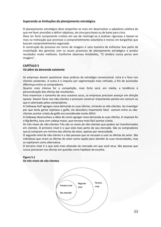 33
Superando as limitações do planejamento estratégico
O planejamento estratégico deve empenhar-se mais em desenvolver a sabedoria coletiva do
que me fazer previsões e definir objetivos, de cima para baixo ou de baixo para cima.
Deve ter forte componente criativo em vez de restringir-se a análises rigorosas e basear-se
mais na motivação que promove o comprometimento voluntário e menos em barganhas que
buscam comprometimento negociado.
A construção do processo em torno de imagens é uma maneira de enfrentar boa parte da
insatisfação dos gerentes com os atuais processos de planejamento estratégico e produz
resultados muito melhores. Conforme observou Aristóteles, “O cérebro nunca pensa sem
imagens”.
CAPÍTULO 5
Vá além da demanda existente
As empresas devem questionar duas práticas da estratégia convencional. Uma é o foco nos
clientes existentes. A outra é o impulso por segmentação mais refinada, a fim de acomodar
diferenças entre os compradores.
Quanto mais intensa for a competição, mais forte será, em média, a tendência à
personalização das ofertas daí resultantes.
Para maximizar o tamanho de seus oceanos azuis, as empresas precisam avançar em direção
oposta. Devem focar nos não-clientes e precisam construir importantes pontos em comum no
que é valorizado pelos compradores.
A Callaway Golf agregou nova demanda às suas ofertas, mirando os não-clientes. Ao investigar
por que tanta gente rejeitava o golfe, ela descobriu importante fator comum entre os não-
clientes acertar a bola de golfe era considerado muito difícil.
A Callaway desenvolveu a idéia de como agregar nova demanda às suas ofertas. A resposta foi
o Big Bertha, taco com cabeça maior, que tornava mais fácil acertar a bola.
Os três níveis de não-clientes Três são os níveis de não-clientes que podem ser transformados
em clientes. O primeiro nível é o que está mais perto do seu mercado. São os compradores
que já compram um mínimo das ofertas do setor, apenas por necessidade.
O segundo nível de não-cliente é o das pessoas que se recusam a usar as ofertas do setor. São
indivíduos que viram as ofertas do setor como opção para atender às suas necessidades, mas
as rejeitaram como alternativa.
O terceiro nível é o que está mais afastado do mercado em que você atua. São pessoas que
nunca pensaram nas ofertas em questão como hipótese de escolha.
Figura 5.1
Os três níveis de não-clientes
 
