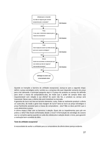 37
Quando se transpõe a barreira da utilidade excepcional, avança-se para a segunda etapa:
definir o preço estratégico certo. Lembre-se, a empresa não quer depender somente do preço
para criar demanda. A principal pergunta aqui é: O preço do produto ou serviço foi definido
para atrair a massa de compradores-alvo, de modo que o poder de compra deles seja
inquestionável com relação à sua oferta? Se assim não for, o produto ou serviço será
inacessível. Nesse caso, a oferta não será irresistível no mercado.
A garantia do lucro nos leva ao terceiro elemento: custo. Pode-se realmente produzir a oferta
ao custo-alvo, de modo a gerar boa margem de lucro? Gera-se lucro ao preço estratégico o
preço facilmente acessível para a massa de compradores - alvo? Não se deve permitir que o
custo determine o preço.
A última etapa é lidar com as barreiras à adoção. Quais são os impedimentos para pôr em
prática a idéia? Eles foram enfrentados desde o inicio? A formulação da estratégia do oceano
azul se completa apenas quando se cuida dos obstáculos à adoção desde o inicio, para garantir
a realização bem-sucedida da idéia.
Teste da utilidade excepcional
A necessidade de avaliar a utilidade para os compradores da oferta talvez pareça evidente.
 
