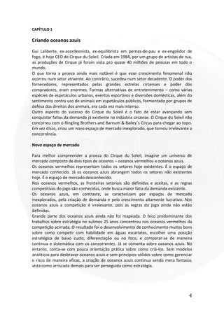 4
CAPÍTULO 1
Criando oceanos azuis
Gui Laliberte, ex-acordeonista, ex-equilibrista em pernas-de-pau e ex-engolidor de
fogo, é hoje CEO de Cirque du Soleil. Criada em 1984, por um grupo de artistas de rua,
as produções de Cirque já foram vista pro quase 40 milhões de pessoas em todo o
mundo.
O que torna a proeza ainda mais notável é que esse crescimento fenomenal não
ocorreu num setor atraente. Ao contrário, sucedeu num setor decadente. O poder dos
fornecedores, representados pelas grandes estrelas circenses e poder dos
compradores, eram enormes. Formas alternativas de entretenimento – como várias
espécies de espetáculos urbanos, eventos esportivos e diversões domésticas, além do
sentimento contra uso de animais em espetáculos públicos, formentado por grupos de
defesa dos direitos dos animais, era cada vez mais intenso.
Outro aspecto do sucesso do Cirque du Soleil é o fato de estar avançando sem
conquistar fatias da demanda já existente na indústria circense. O Cirque du Soleil não
concorreu com o Ringling Brothers and Barnum & Bailey´s Circus para chegar ao topo.
Em vez disso, criou um novo espaço de mercado inexplorado, que tornou irrelevante a
concorrência.
Novo espaço de mercado
Para melhor compreender a proeza do Cirque du Soleil, imagine um universo de
mercado composto de dois tipos de oceanos – oceanos vermelhos e oceanos azuis.
Os oceanos vermelhos representam todos os setores hoje existentes. É o espaço de
mercado conhecido. Já os oceanos azuis abrangem todos os setores não existentes
hoje. É o espaço de mercado desconhecido.
Nos oceanos vermelhos, as fronteiras setoriais são definidas e aceitas, e as regras
competitivas do jogo são conhecidas, onde busca maior fatia da demanda existente.
Os oceanos azuis, em contraste, se caracterizam por espaços de mercado
inexplorados, pela criação de demanda e pelo crescimento altamente lucrativo. Nos
oceanos azuis a competição é irrelevante, pois as regras do jogo ainda não estão
definidas.
Grande parte dos oceanos azuis ainda não foi mapeada. O foco predominante dos
trabalhos sobre estratégia no sulimos 25 anos concentrou nos oceanos vermelhos da
competição acirrada. O resultado foi o desenvolvimento de conhecimento muitos bons
sobre como competir com habilidade em águas escarlates, escolher uma posição
estratégica de baixo custo, diferenciação ou no foco, e comparar-se de maneira
continua e sistemática com os concorrentes. Já se comenta sobre oceanos azuis. No
entanto, conta-se com pouca orientação prática sobre como criá-los. Sem modelos
analíticos para desbravar oceanos azuis e sem princípios sólidos sobre como gerenciar
o risco de maneira eficaz, a criação de oceanos azuis continua sendo mera fantasia,
vista como arriscada demais para ser perseguida como estratégia.
 