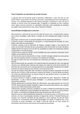 42
Passo 2: Especificar um nível dentro do corredor de preço.
A segunda parte da ferramenta ajuda os gerentes a determinar o nível mais alto me que
podem definir o preço dentro do corredor, sem atrair a concorrência de clones de produtos ou
serviços. Essa avaliação depende de dois fatores principais. O primeiro é o grau em que o
produto ou serviço conta com proteção legal. O segundo é a extensão em que a empresa
possui alguns recursos exclusivos ou capacidades essenciais, como instalações de produção
que exigem altos investimentos e que, assim, impedem a imitação.
Da precificação estratégica para o custo-alvo
Para maximizar o potencial de lucro de uma idéia do oceano azul, a empresa deve começar
com o preço estratégico e dele deduzir a margem de lucro almejada para chegar à meta de
custo.
Para atingir a meta de custo, as empresas dispõem de três importantes alavancas.
A primeira envolve a dinamização das operações e a implementação de inovações de custo,
desde a fabricação até a distribuição.
A Swatch, empresa suíça de fabricação de relógios, conseguiu chegar a uma estrutura de
custos cerca de 30% mais baixa do que a de qualquer outro concorrente no mundo. Na época,
relógios baratos de quartzo (cerca de US$ 75), produzidos no Japão e em Hong Kong, estavam
conquistando o mercado de massa.
A Swatch fixou o preço em US$ 40, criando condições para que as pessoas comprassem vários
relógios como acessórios de moda.
Em face do alto custo da mão-de-obra na Suíça, a Swatch conseguiu atingir essa meta apenas
por meio de mudanças radicais no produto e nos métodos de produção.
Em lugar do metal e do couro em componentes tradicionais, por exemplo, a Swatch adotou o
plástico.
Alem da dinamização das operações e da implementação de inovações de custo, uma segunda
alavanca a ser utilizada pelas empresas para atingir suas metas de custo são as parcerias. As
parcerias são uma maneira de as empresas garantirem as capacidades necessárias com rapidez
e eficácia, ao mesmo tempo em que reduzem sua estrutura de custos.
No caso da empresa alemã SAP, líder mundial em software de gesta empresarial. Ao formar
parceria com a Oracle, a SAP economizou centenas de milhões, se não de bilhões de dólares
em custos de desenvolvimento, ao mesmo tempo em que garantia acesso a um banco de
dados central de classe mundial.
A terceira alavanca é mudar o modelo de precificação do setor. Alterando o modelo de
precificação – e não o nível do preço estratégico – as empresas geralmente conseguem
superar esse problema.
Quando apareceram os primeiros filmes em videocassete, seus preços giravam em torno de
US$ 80. Poucas pessoas estavam dispostas a pagar essa quantia pelo produto, pois ninguém
esperava ver o filme mais de duas ou três vezes.
A Blockbuster, contudo, contornou o problema, ao mudar o modelo de precificação de venda
para aluguel. Viabilizando o preço estratégico do videocassete, em apenas uns poucos dólares
por aluguel. O resultado foi à explosão do mercado domestico para fitas de vídeo.
Algumas empresas estão abandonando totalmente o conceito de preço, ao fornecerem seus
produtos em troca de participação societária no negocio dos clientes. A Hewlett-Packard, por
exemplo, tem oferecido servidores de alta potencia a novas empresas do Vale do Silício,
recebendo em contrapartida determinada porcentagem da receita. O objetivo não é faze
concessões ao preço estratégico, mas atingir a meta por meio de um novo modelo de
precificação. Denominamos esse processo de inovação de precificação.
 