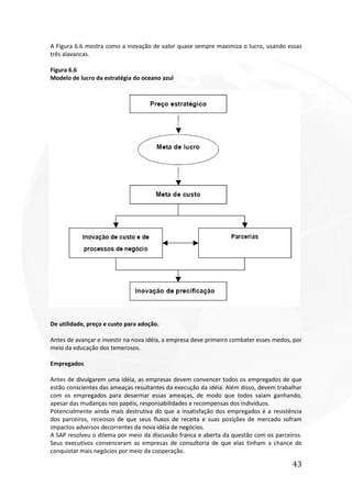 43
A Figura 6.6 mostra como a inovação de valor quase sempre maximiza o lucro, usando essas
três alavancas.
Figura 6.6
Modelo de lucro da estratégia do oceano azul
De utilidade, preço e custo para adoção.
Antes de avançar e investir na nova idéia, a empresa deve primeiro combater esses medos, por
meio da educação dos temerosos.
Empregados
Antes de divulgarem uma idéia, as empresas devem convencer todos os empregados de que
estão conscientes das ameaças resultantes da execução da idéia. Além disso, devem trabalhar
com os empregados para desarmar essas ameaças, de modo que todos saiam ganhando,
apesar das mudanças nos papéis, responsabilidades e recompensas dos indivíduos.
Potencialmente ainda mais destrutiva do que a insatisfação dos empregados é a resistência
dos parceiros, receosos de que seus fluxos de receita e suas posições de mercado sofram
impactos adversos decorrentes da nova idéia de negócios.
A SAP resolveu o dilema por meio da discussão franca e aberta da questão com os parceiros.
Seus executivos convenceram as empresas de consultoria de que elas tinham a chance de
conquistar mais negócios por meio da cooperação.
 