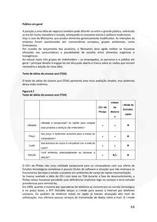 44
Público em geral
A posição a uma idéia de negócios também pode difundir-se entre o grande público, sobretudo
se ela for muito inovadora e ousada, ameaçando os costumes sociais e políticos tradicionais.
Veja o caso da Monsanto, que produz alimentos geneticamente modificados. As intenções da
empresa foram questionadas por consumidores europeus, grupos ambientais, como
Greenpeace.
Por ocasião do lançamento dos produtos, a Monsanto teria agido melhor se houvesse
oferecido aos consumidores a possibilidade de escolha entre alimentos orgânicos e
transgênicos.
Ao educar esses três grupos de stakeholders – os empregados, os parceiros e o público em
geral – principal desafio é engajá-los em discussão aberta e franca sobre as razões que tornam
necessária a adoção da nova idéia.
Teste de idéias do oceano azul (TOA)
O teste de idéias do oceano azul (TOA) apresenta uma nova avaliação simples, mas poderosa
dessa visão sistêmica.
Figura 6.7
Teste de idéias do oceano azul (TOA)
O CD-i da Philips não criou utilidade excepcional para os compradores com sua oferta de
funções tecnológicas complexas e poucos títulos de software e situação que não motivava os
funcionários das lojas a vender o produto em ambientes de varejo de rápida movimentação.
Se tivesse avaliado a idéia do CD-i com base no TOA durante a fase de desenvolvimento, a
Philips talvez houvesse percebido suas deficiências implícitas logo no começo e teria tomado
providencias para eliminá-las.
Em 1999, quando a maioria das operadoras de telefonia se concentrava na corrida tecnológica
e no preço baixo, a NTT DoCoMo lançou o i-mode para acesso à Internet por telefones
celulares. Os padrões da telefonia móvel no Japão já haviam alcançado alto nível de
sofisticação, mas oferecia poucos serviços de transmissão de dados como e-mail. O i-mode
 