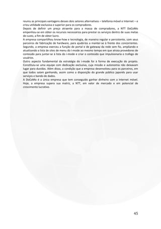45
reuniu as principais vantagens desses dois setores alternativos – telefonia móvel e Internet – e
criou utilidade exclusiva e superior para os compradores.
Depois de definir um preço atraente para a massa de compradores, a NTT DoCoMo
empenhou-se em obter os recursos necessários para prestar os serviços dentro de suas metas
de custo, a fim de obter lucro.
A empresa compartilhou know-how e tecnologia, de maneira regular e persistente, com seus
parceiros de fabricação de hardware, para ajudá-los a manter-se à frente dos concorrentes.
Segundo, a empresa exerceu a função de portal e de gateway da rede sem fio, ampliando e
atualizando a lista de sites de menu do i-mode ao mesmo tempo em que atraia provedores de
conteúdo para juntar-se à lista do i-mode e criar o conteúdo que impulsionaria o trafego de
usuários.
Outro aspecto fundamental da estratégia do i-mode foi à forma de execução do projeto.
Constituiu-se uma equipe com dedicação exclusiva, cuja missão e autonomia não deixavam
lugar para duvidas. Além disso, a condição que a empresa desenvolveu para os parceiros, em
que todos saíam ganhando, assim como a disposição do grande público japonês para usar
serviços e bando de dados.
A DoCoMo é a única empresa que tem conseguido ganhar dinheiro com a Internet móvel.
Hoje, a empresa supera sua matriz, a NTT, em valor de mercado e em potencial de
crescimento lucrativo.
 