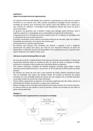 47
CAPÍTULO 7
Supere as principais barreiras organizacionais
As empresas enfrentam dificuldades para converter o pensamento em ação seja em oceanos
vermelhos ou em oceanos azuis. Mas, quando comparada à estratégia oceano vermelho, a
estratégia do oceanos azuis representa uma ruptura muito mais drástica com o status quo,
pois consiste em substituir a convergência pela divergência através das curvas de valor a
custos mais baixos.
Os gestores nos garantem que o desafio é árduo, pois abrange quatro barreiras. Uma é
cognitiva: despertar os empregados para a necessidade da mudança de fundamentos.
A segunda barreira é a limitação de recursos. Quanto maior for a mudança na estratégia, mais
se necessitará de recursos para executá-la.
A terceira é motivação. Como motivar as principais empresas do mercado a agir com rapidez e
tenacidade para promover uma ruptura com o status quo?
A última barreira é a política organizacional.
No entanto, para alcançar esse resultado com eficácia, o segredo é virar a sabedoria
convencional de cabeça para baixo, por meio do que chamamos liderança no ponto de
desequilíbrio. A liderança no ponto do desequilíbrio cria condições para que se superem esses
quatro obstáculos com rapidez e baixo custo.
Liderança no ponto de desequilíbrio em ação
No inicio dos anos 90, a cidade de Nova York estava se tornando uma armadilha. O numero de
assassinatos quebrava todos os recordes de alta. Os casos de roubo, os ataques da Máfia,
justiceiros e os assaltos à mão armada eram manchetes diárias na imprensa.
Com salários miseráveis, condições de trabalho perigosas, jornadas muito longas e pouca
esperança de promoção funcional, o moral entre os 36 mil policiais do NYPD estava no fundo
do poço.
No entanto, em menos de dois anos e sem aumento de verbas, Bratton transformou Nova
York na metrópole mais segura dos Estados Unidos. Ele rompeu as barreiras do oceano
vermelho com uma estratégia policial do oceano azul que rompeu com o conceito de policia
nos Estados unidos nos termos até então conhecidos.
Poucos lideres empresariais se deparam com barreiras organizacionais tão árduas quanto as
enfrentadas por Bratton ao promover a ruptura com o status quo.
Bratton conseguiu esses resultados extraordinários em tempo recorde, com recursos escassos,
ao mesmo tempo em que elevava o moral do pessoal, criando uma situação em que todas as
partes sairiam ganhando.
FIGURA 7.1
As quatro barreiras organizacionais à execução da estratégia
 