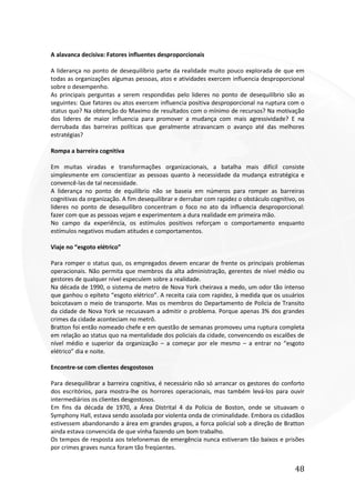 48
A alavanca decisiva: Fatores influentes desproporcionais
A liderança no ponto de desequilíbrio parte da realidade muito pouco explorada de que em
todas as organizações algumas pessoas, atos e atividades exercem influencia desproporcional
sobre o desempenho.
As principais perguntas a serem respondidas pelo lideres no ponto de desequilíbrio são as
seguintes: Que fatores ou atos exercem influencia positiva desproporcional na ruptura com o
status quo? Na obtenção do Maximo de resultados com o mínimo de recursos? Na motivação
dos lideres de maior influencia para promover a mudança com mais agressividade? E na
derrubada das barreiras políticas que geralmente atravancam o avanço até das melhores
estratégias?
Rompa a barreira cognitiva
Em muitas viradas e transformações organizacionais, a batalha mais difícil consiste
simplesmente em conscientizar as pessoas quanto à necessidade da mudança estratégica e
convencê-las de tal necessidade.
A liderança no ponto de equilíbrio não se baseia em números para romper as barreiras
cognitivas da organização. A fim desequilibrar e derrubar com rapidez o obstáculo cognitivo, os
lideres no ponto de desequilibro concentram o foco no ato da influencia desproporcional:
fazer com que as pessoas vejam e experimentem a dura realidade em primeira mão.
No campo da experiência, os estímulos positivos reforçam o comportamento enquanto
estímulos negativos mudam atitudes e comportamentos.
Viaje no “esgoto elétrico”
Para romper o status quo, os empregados devem encarar de frente os principais problemas
operacionais. Não permita que membros da alta administração, gerentes de nível médio ou
gestores de qualquer nível especulem sobre a realidade.
Na década de 1990, o sistema de metro de Nova York cheirava a medo, um odor tão intenso
que ganhou o epíteto “esgoto elétrico”. A receita caia com rapidez, à medida que os usuários
boicotavam o meio de transporte. Mas os membros do Departamento de Policia de Transito
da cidade de Nova York se recusavam a admitir o problema. Porque apenas 3% dos grandes
crimes da cidade aconteciam no metrô.
Bratton foi então nomeado chefe e em questão de semanas promoveu uma ruptura completa
em relação ao status quo na mentalidade dos policiais da cidade, convencendo os escalões de
nível médio e superior da organização – a começar por ele mesmo – a entrar no “esgoto
elétrico” dia e noite.
Encontre-se com clientes desgostosos
Para desequilibrar a barreira cognitiva, é necessário não só arrancar os gestores do conforto
dos escritórios, para mostra-lhe os horrores operacionais, mas também levá-los para ouvir
intermediários os clientes desgostosos.
Em fins da década de 1970, a Área Distrital 4 da Policia de Boston, onde se situavam o
Symphony Hall, estava sendo assolada por violenta onda de criminalidade. Embora os cidadãos
estivessem abandonando a área em grandes grupos, a forca policial sob a direção de Bratton
ainda estava convencida de que vinha fazendo um bom trabalho.
Os tempos de resposta aos telefonemas de emergência nunca estiveram tão baixos e prisões
por crimes graves nunca foram tão freqüentes.
 