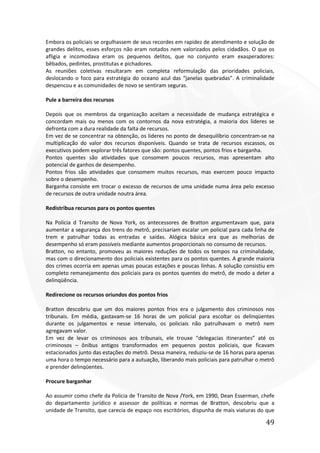 49
Embora os policiais se orgulhassem de seus recordes em rapidez de atendimento e solução de
grandes delitos, esses esforços não eram notados nem valorizados pelos cidadãos. O que os
afligia e incomodava eram os pequenos delitos, que no conjunto eram exasperadores:
bêbados, pedintes, prostitutas e pichadores.
As reuniões coletivas resultaram em completa reformulação das prioridades policiais,
deslocando o foco para estratégia do oceano azul das “janelas quebradas”. A criminalidade
despencou e as comunidades de novo se sentiram seguras.
Pule a barreira dos recursos
Depois que os membros da organização aceitam a necessidade de mudança estratégica e
concordam mais ou menos com os contornos da nova estratégia, a maioria dos lideres se
defronta com a dura realidade da falta de recursos.
Em vez de se concentrar na obtenção, os lideres no ponto de desequilíbrio concentram-se na
multiplicação do valor dos recursos disponíveis. Quando se trata de recursos escassos, os
executivos podem explorar três fatores que são: pontos quentes, pontos frios e barganha.
Pontos quentes são atividades que consomem poucos recursos, mas apresentam alto
potencial de ganhos de desempenho.
Pontos frios são atividades que consomem muitos recursos, mas exercem pouco impacto
sobre o desempenho.
Barganha consiste em trocar o excesso de recursos de uma unidade numa área pelo excesso
de recursos de outra unidade noutra área.
Redistribua recursos para os pontos quentes
Na Policia d Transito de Nova York, os antecessores de Bratton argumentavam que, para
aumentar a segurança dos trens do metrô, precisariam escalar um policial para cada linha de
trem e patrulhar todas as entradas e saídas. Alógica básica era que as melhorias de
desempenho só eram possíveis mediante aumentos proporcionais no consumo de recursos.
Bratton, no entanto, promoveu as maiores reduções de todos os tempos na criminalidade,
mas com o direcionamento dos policiais existentes para os pontos quentes. A grande maioria
dos crimes ocorria em apenas umas poucas estações e poucas linhas. A solução consistiu em
completo remanejamento dos policiais para os pontos quentes do metrô, de modo a deter a
delinqüência.
Redirecione os recursos oriundos dos pontos frios
Bratton descobriu que um dos maiores pontos frios era o julgamento dos criminosos nos
tribunais. Em média, gastavam-se 16 horas de um policial para escoltar os delinqüentes
durante os julgamentos e nesse intervalo, os policiais não patrulhavam o metrô nem
agregavam valor.
Em vez de levar os criminosos aos tribunais, ele trouxe “delegacias itinerantes” até os
criminosos – ônibus antigos transformados em pequenos postos policiais, que ficavam
estacionados junto das estações do metrô. Dessa maneira, reduziu-se de 16 horas para apenas
uma hora o tempo necessário para a autuação, liberando mais policiais para patrulhar o metrô
e prender delinqüentes.
Procure barganhar
Ao assumir como chefe da Policia de Transito de Nova /York, em 1990, Dean Esserman, chefe
do departamento jurídico e assessor de políticas e normas de Bratton, descobriu que a
unidade de Transito, que carecia de espaço nos escritórios, dispunha de mais viaturas do que
 