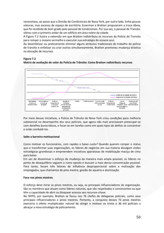 50
necessitava, ao passo que a Divisão de Condicionais de Nova York, por outro lado, tinha poucas
viaturas, mas excesso de espaço de escritório. Esserman e Bratton propuseram a troca óbvia,
que foi recebida de bom grado pelo pessoal de Condicionais. Por sua vez, o pessoal de Transito
vibrou com o primeiro andar de um edifício em área nobre da cidade.
A Figura 7.2 ilustra a extensão em que Bratton redistribuiu os recursos da Policia de Transito
para romper o oceano vermelho e executar sua estratégia do oceano azul.
Ao desenfatizar ou praticamente eliminar alguns atributos tradicionais do trabalho da policia
de transito e enfatizar ou criar outros simultaneamente, Bratton promoveu mudança drástica
na alocação de recursos.
Figura 7.2
Matriz de avaliação de valor da Polícia de Trânsito: Como Bratton redistribuiu recursos
Por meio dessas iniciativas, a Policia de Trânsito de Nova York criou condições para melhoria
substancial no desempenho dos seus policiais, que agora não mais precisavam preocupar-se
com detalhes burocráticos, e focar-se em tarefas como em quais tipos de delitos se concentrar
e onde combatê-los.
Salte a barreira motivacional
Como motivar os funcionários, com rapidez e baixo custo? Quando querem romper o status
quo e transformar suas organizações, os lideres de negócios em sua maioria divulgam visões
estratégicas grandiosas e empreendem iniciativas aparatosas de mobilização maciça de cima
para baixo.
Em vez de disseminar o esforço de mudança da maneira mais ampla possível, os lideres no
ponto de desequilíbrio seguem o rumo oposto e buscam a mais densa concentração possível.
Para tanto, focam três fatores de influência desproporcional sobre a motivação dos
empregados, que chamamos de pino mestre, gestão de aquário e atomização.
Foco nos pinos mestres
O esforço deve mirar os pinos mestres, ou seja, os principais influenciadores da organização.
São os membros que atuam como lideres naturais, que são respeitados e convincentes ou que
têm a capacidade de abrir ou bloquear acessos aos recursos-chave.
No NYPD, por exemplo, Bratton se focou nos 76 chefes de delegacias policiais, como seus
principais influenciadores e pinos mestres. Portanto, a conquista desses 76 pinos mestres
exerceria o efeito multiplicador natural de atingir e motivar os trinta e 36 mil policiais a
abraçar a nova estratégia de policiamento.
 