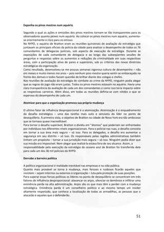 51
Exponha os pinos mestres num aquário
Segundo a qual as ações e omissões dos pinos mestres tornam-se tão transparentes para os
observadores quanto peixes num aquário. Ao colocar os pinos mestres num aquário, aumenta-
se enormemente o risco para os omisso.
No NYPD, o aquário de Bratton eram as reuniões quinzenais de avaliação da estratégia que
juntavam os principais oficiais da policia da cidade para analisar o desempenho de todos os 76
comandantes de delegacias policiais, sob aspecto de execução da estratégia. Durante as
exposições de cada comandante de delegacia e ao longo das subseqüentes sessões de
perguntas e respostas sobre os aumentos e reduções da criminalidade em suas respectivas
áreas, com a participação ativa de pares e superiores, sob os critérios das novas diretrizes
estratégicas da organização.
Como resultado, desenvolveu-se me poucas semanas vigorosa cultura de desempenho – não
em meses e muito menos me anos – pois nenhum pino mestre queria sentir-se embaraçado na
frente dos demais e todos faziam questão de brilhar diante dos colegas e chefes.
Nas reuniões de avaliação da estratégia de combate ao crime da NYPD, ninguém podia alegar
que as regras do jogo não eram justas. Todos os pinos mestres estavam no aquário. Havia uma
clara transparência da avaliação de cada um dos comandantes e como isso teria impacto sobre
as respectivas carreiras. Além disso, em todas as reuniões definia-se com nitidez o que se
esperava do desempenho de cada um.
Atomizar para que a organização promova sua própria mudança
O ultimo fator de influência desproporcional é a atomização. Atomização é o enquadramento
do desafio estratégico – uma das tarefas mais sutis e sensíveis do líder no ponto de
desequilíbrio. À primeira vista, o objetivo de Bratton na cidade de Nova York era tão ambicioso
que se tornava quase inacreditável.
Para tornar o desafio superável, Bratton o dividiu em “átomos” que poderiam ser enfrentados
por indivíduos nos diferentes níveis organizacionais. Para o policial nas ruas, o desafio consistia
em tornar a sua área mais segura – só isso. Para os delegados, o desafio era aumentar a
segurança em seu distrito – só isso. Os responsáveis pelas regiões administrativas também
tinham um propósito – tornar a sua jurisdição mais segura – só isso. Ninguém podia dizer que
sua missão era impossível. Nem alegar que realizá-la estava fora de seu alcance. Assim, a
responsabilidade pela execução da estratégia do oceano azul de Bratton foi transferida dele
para cada um dos 36 mil policiais do NYPD.
Derrube a barreira política
A política organizacional é realidade inevitável nas empresas e na vida pública.
Quanto mais provável se torna à mudança, mais ferozes e ruidosos ficarão aqueles que
resistem – sejam internos ou externos à organização – luta pela proteção de suas posições.
Para superar essas forcas políticas os lideres no ponto de desequilíbrio se concentram em três
fatores de influência desproporcional: alavancar os anjos, silenciar os demônios e infiltrar uma
eminência parda na alta administração. Anjos são os que mais têm a perder com a mudança
estratégica. Eminência parda é um conselheiro político e ao mesmo tempo um insider
altamente respeitado, que conhece a localização de todas as armadilhas, as pessoas que o
atacarão e aqueles que o defenderão.
 