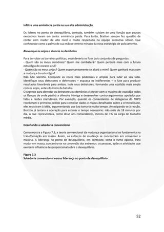 52
Infiltre uma eminência parda na sua alta administração
Os lideres no ponto de desequilíbrio, contudo, também cuidam de uma função que poucos
executivos levam em conta: eminência parda. Para tanto, Bratton sempre fez questão de
contar com insider de alto nível e muito respeitado na equipe executiva sênior. Que
conhecesse como a palma de sua mão o terreno minado da nova estratégia de policiamento.
Alavanque os anjos e silencie os demônios
Para derrubar as barreiras políticas, você deveria se fizer dois conjuntos de perguntas:
- Quem são os meus demônios? Quem me combaterá? Quem perderá mais com a futura
estratégia do oceano azul?
- Quem são os meus anjos? Quem espontaneamente se aliará a mim? Quem ganhará mais com
a mudança da estratégia?
Não lute sozinho. Conquiste as vozes mais poderosas e amplas para lutar ao seu lado.
Identifique seus detratores e defensores – esqueça os indiferentes – e lute para produzir
resultados favoráveis para ambos. Isole seus detratores, formando uma coalizão mais ampla
com os anjos, antes do inicio da batalha.
O segredo para derrotar os detratores ou demônios é prever com o máximo de exatidão todos
os flancos de onde partirá a ofensiva inimiga e desenvolver contra-argumentos apoiados por
fatos e razões irrefutáveis. Por exemplo, quando os comandantes de delegacias do NYPD
receberam o primeiro pedido para compilar dados e mapas detalhados sobre a criminalidade,
eles resistiram à idéia, argumentando que Lea tomaria muito tempo. Antecipando-se à reação,
Bratton já testara a operação para estimar o tempo necessário: não mais de 18 minutos por
dia, o que representava, como disse aos comandantes, menos de 1% da carga de trabalho
média.
Desafiando a sabedoria convencional
Como mostra a Figura 7.3, a teoria convencional da mudança organizacional se fundamenta na
transformação em massa. Assim, os esforços de mudança se concentram em convencer a
maioria. A liderança no ponto de desequilíbrio, em contraste, toma o rumo oposto. Para
mudar em massa, concentra-se na conversão dos extremos: as pessoas, ações e atividades que
exercem influência desproporcional sobre o desequilíbrio.
Figura 7.3
Sabedoria convencional versus liderança no ponto de desequilíbrio
 