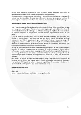 54
Quanto mais afastadas estiverem do topo e quanto menos houverem participado do
desenvolvimento da estratégia, mais as pessoas sentirão a turbulência.
Nossas pesquisas mostram que o processo justo é fator critico que distingue as estratégias do
oceano azul bem-sucedidas daquelas que não deram certo. A presença ou ausência do
processo justo pode construir ou destruir as melhores incentivas de execução da estratégia.
Maus processos podem arruinar a execução da estratégia
Veja a experiência de um líder global no fornecimento de líquidos refrigerantes à base de água
para empresas metalúrgicas. Vamos chama essa organização de Lubber. Em face da
diversidade de métodos de fabricação na indústria metalúrgica, dispõe-se de várias centenas
de espécies complexas de refrigerantes, tornando delicado o processo de escolha do tipo
certo.
A fim de oferecer aos clientes um salto me valor, a Lubber concebeu uma estratégia para
eliminar a complexidade e os custos da fase de testes. Usando inteligência artificial,
desenvolveu um sistema especializado que reduziu os índices de fracasso na seleção de
refrigerantes a menos de 10%, em comparação com a média setorial de 50%. Para a Lubber, o
processo de vendas tornou-se muito mais simples, dando aos vendedores mais tempo para
conquistar novas vendas e diminuindo o custo por venda.
Por não ter participado do processo de elaboração da estratégia em ter sido esclarecida sobre
as razões da mudança estratégica, os representantes de vendas encararam o sistema sob um
enfoque que a equipe do projeto e a equipe gerencial nunca haviam imaginado. Para eles, era
uma ameaça direta a que viam como a sua contribuição mais valiosa – participar da fase de
experimentação para determinar o refrigerante mais adequado na longa lista de soluções
possíveis.
Com a força de vendas sentindo-se ameaçada e em geral trabalhando contra o sistema, ao
comentar com os clientes suas dúvidas sobre a eficácia da inovação, as vendas não decolaram.
E a gerência foi forçada a retirar o sistema especialista do mercado e trabalhar na
reconstrução da confiança entre seus representantes de vendas.
O poder do processo justo
Figura 8.1
Como o processo justo afeta as atitudes e os comportamentos
 