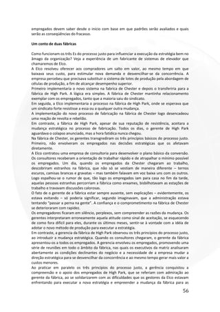 56
empregados devem saber desde o início com base em que padrões serão avaliados e quais
serão as conseqüências do fracasso.
Um conto de duas fábricas
Como funcionam os três Es do processo justo para influenciar a execução da estratégia bem no
âmago da organização? Veja a experiência de um fabricante de sistemas de elevador que
chamaremos de Elco.
A Elco resolveu oferecer aos compradores um salto em valor, ao mesmo tempo em que
baixava seus custo, para estimular nova demanda e desvencilhar-se da concorrência. A
empresa percebeu que precisava substituir o sistema de lotes de produção pela abordagem de
células de produção, a fim de alcançar desempenho superior.
Primeiro implementaria o novo sistema na fabrica de Chester e depois o transferiria para a
fábrica de High Park. A lógica era simples. A fábrica de Chester mantinha relacionamento
exemplar com os empregados, tanto que a maioria saiu do sindicato.
Em seguida, a Elco implementaria o processo na fábrica de High Park, onde se esperava que
um sindicato forte resistisse a essa ou a qualquer outra mudança.
A implementação do novo processo de fabricação na fábrica de Chester logo desencadeou
uma reação de revolta e rebelião.
Em contraste, a fábrica de High Park, apesar de sua reputação de resistência, aceitara a
mudança estratégica no processo de fabricação. Todos os dias, o gerente de High Park
aguardava o colapso anunciado, mas a hora fatídica nunca chegou.
Na fábrica de Chester, os gerentes transgrediram os três princípios básicos do processo justo.
Primeiro, não envolveram os empregados nas decisões estratégicas que os afetavam
diretamente.
A Elco contratou uma empresa de consultoria para desenvolver o plano básico da conversão.
Os consultores receberam a orientação de trabalhar rápido e de atrapalhar o mínimo possível
os empregados. Um dia, quando os empregados da Chester chegaram ao trabalho,
descobriram estranhos na fábrica, que não só se vestiam de maneira diferente – ternos
escuros, camisas brancas e gravatas – mas também falavam em voz baixa uns com os outros.
Logo espalhou-se o rumor de que, tão logo os empregados iam para casa no fim da tarde,
aquelas pessoas estranhas percorriam a fábrica como enxames, bisbilhotavam as estações de
trabalho e travavam discussões calorosas.
O fato de o gerente de a fábrica estar sempre ausente, sem explicações – evidentemente, os
estava evitando – só poderia significar, segundo imaginavam, que a administração estava
tentando “passar a perna na gente”. A confiança e o comprometimento na fábrica de Chester
se deterioraram com rapidez.
Os empregadores ficaram em silêncio, perplexos, sem compreender as razões da mudança. Os
gerentes interpretaram erroneamente aquela atitude como sinal de aceitação, se esquecendo
de como fora difícil para eles, durante os últimos meses, sentir-se à vontade com a idéia de
adotar o novo método de produção para executar a estratégia.
Em contraste, a gerencia da fábrica de High Park observou os três princípios do processo justo,
ao introduzir a mudança estratégica. Quando os consultores chegaram, o gerente da fábrica
apresentou-os a todos os empregados. A gerencia envolveu os empregados, promovendo uma
série de reuniões em todo o âmbito da fábrica, nas quais os executivos da matriz analisaram
abertamente as condições declinantes do negócio e a necessidade de a empresa mudar a
direção estratégica para se desvencilhar da concorrência e ao mesmo tempo gerar mais valor a
custos menores.
Ao praticar em paralelo os três princípios do processo justo, a gerência conquistou a
compreensão e o apoio dos empregados de High Park, que se referiam com admiração ao
gerente da fábrica, ao se solidarizarem com as dificuldades que os gestores da Elco estavam
enfrentando para executar a nova estratégia e empreender a mudança da fábrica para as
 