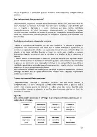 57
células de produção. E concluíram que tais iniciativas eram necessárias, compensadoras e
positivas.
Qual é a importância do processo justo?
Emocionalmente, as pessoas precisam de reconhecimento do seu valor, não como “mão-de-
obra”, “pessoal” ou “recursos humanos”, mas como seres humanos a serem tratados com
todo o respeito e dignidade e a serem valorizados por seus méritos individuais,
independentemente do nível hierárquico. Intelectualmente, os indivíduos buscam
reconhecimento de suas idéias, no sentido de que peçam suas opiniões e sugestões e reflitam
sobre elas, demonstrando consideração por sua inteligência e pedindo que exponham seus
pensamentos.
Teoria do reconhecimento intelectual e emocional
Quando se consideram reconhecidas por seu valor intelectual, as pessoas se dispõem a
compartilhar seus conhecimentos; com efeito, elas se sentem motivadas a impressionar e a
confirmar as expectativas em relação à sua capacidade mental, tomando a iniciativa de propor
soluções e de trocar opiniões. Quando se levam em conta suas emoções, as pessoas
desenvolvem ligações sentimentais com a estratégia e se dispõem a dar o máximo de si
mesmas.
O padrão mental e comportamental observado pode ser resumido nos seguintes termos:
quando não são tratadas de maneira que demonstre que seus conhecimentos são valorizados,
as pessoas são dominadas pela indignação intelectual e não compartilharão suas idéias e
habilidades; ao contrário, ocultarão seus melhores raciocínios e insights criativos, impedindo o
surgimento de novas perspectivas e abordagens.
Não confiando no processo de elaboração da estratégia, as pessoas também não cofiam na
estratégia resultante. Esse é o poder emocional do processo justo. A Figura 8.2 apresenta o
padrão causal observado.
Processo justo e estratégia do oceano azul
Comprometimento, confiança e cooperação voluntária não são meras atitudes, e
comportamentos. São ativos intangíveis. Quando existe confiança entre as pessoas, elas se
sentem mais seguras quanto às intenções e ações umas das outras. Quando estão
comprometidas, mostram-se dispostas a sacrificar seus interesses próprios em favor dos
interesses da empresa.
Figura 8.2
Conseqüências sobre a execução da estratégia da presença e ausência de processo justo na
elaboração da estratégia.
 