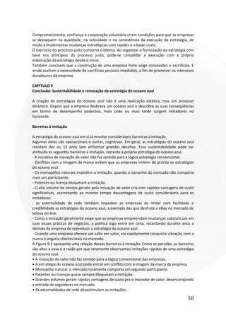 58
Comprometimento, confiança e cooperação voluntária criam condições para que as empresas
se destaquem na qualidade, na velocidade e na consistência da execução da estratégia, de
modo a implementar mudanças estratégicas com rapidez e a baixo custo.
O exercício do processo justo contorna o dilema. Ao organizar a formulação da estratégia com
base nos princípios do processo justo, pode-se consolidar a execução com a própria
elaboração da estratégia desde o início.
Também concluem que a construção de uma empresa forte exige concessões e sacrifícios. E
ainda aceitam a necessidade de sacrifícios pessoais imediatos, a fim de promover os interesses
duradouros da empresa.
CAPÍTULO 9
Conclusão: Sustentabilidade e renovação da estratégia do oceano azul
A criação de estratégias do oceano azul não é uma realização estática, mas um processo
dinâmico. Depois que a empresa desbrava um oceano azul e descobre as suas conseqüências
em termo de desempenho poderoso, mais cedo ou mais tarde surgem imitadores no
horizonte.
Barreiras à imitação
A estratégia do oceano azul em si já envolve consideráveis barreiras à imitação.
Algumas delas são operacionais e outras, cognitivas. Em geral, as estratégias do oceano azul
resistem dez ou 15 anos sem enfrentar grandes desafios. Essa sustentabilidade pode ser
atribuída às seguintes barreiras à imitação, inerente à própria estratégia do oceano azul.
- A iniciativa de inovação de valor não faz sentido para a lógica estratégia convencional.
- Conflitos com a imagem da marca evitam que as empresas imitem de pronto as estratégias
do oceano azul.
- Os monopólios naturais impedem a imitação, quando o tamanho do mercado não comporta
mais um participante.
- Patentes ou licença bloqueiam a imitação.
- O alto volume de vendas gerado pela inovação de valor cria com rapidez vantagens de custo
significativas, acarretando ao mesmo tempo desvantagens de custo consideráveis para os
imitadores.
- as externalidade de rede também impedem as empresas de imitar com facilidade e
credibilidade as estratégias do oceano azul, a exemplo das que desfruta a eBay no mercado de
leiloes on-line.
- Como a imitação geralmente exige que as empresas empreendam mudanças substanciais em
suas atuais práticas de negócios, a política logo entre em cena, retardando durante anos a
decisão da empresa de reproduzir a estratégia do oceano azul.
- Quando uma empresa oferece um salto em valor, ela rapidamente conquista vibração com a
marca e angaria clientes leais no mercado.
A Figura 9.1 apresenta uma relação dessas barreiras à imitação. Como se percebe, as barreiras
são altas e essa é a razão por que raramente observamos imitações rápidas de uma estratégia
do oceano azul.
• A inovação do valor não faz sentido para a lógica convencional das empresas.
• A estratégia do oceano azul pode entrar em conflito com a imagem da marca da empresa
• Monopólio natural: o mercado raramente comporta um segundo participante.
• Patentes ou licenças quase sempre bloqueiam a imitação.
• Grandes volumes geram rápidas vantagens de custo pra o inovador de valor, desencorajando
a entrada de seguidores no mercado.
• As externalidades de rede desestimulam as imitações.
 