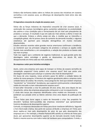 6
Embora não tenhamos dados sobre os índices de sucesso das iniciativas em oceanos
vermelhos e em oceanos azuis, as diferenças de desempenho total entre elas são
marcantes.
O imperativo crescente da criação de oceanos azuis
Várias são as forças indutoras do imperativo crescente de criar oceanos azuis. A
aceleração dos avanços tecnológicos gerou aumentos substanciais na produtividade
dos setores e criou condições para o fornecimento de um nível sem precedentes de
produtos e serviços. O resultado é que em cada vez mais setores a oferta é maior do
que a demanda. Embora a oferta esteja em alta, à medida que se intensifica a
competição global, não há provas claras do aumento da demanda mundial, e algumas
estatísticas até apontam para reduções demográficas em muitos mercados
desenvolvidos.
Estudos setoriais recentes sobre grandes marcas americanas confirmam a tendência,
ao revelarem que nas principais categorias de produtos e serviços as opções estão
ficando mais semelhantes e, em conseqüência, a seleção dos produtos se baseia cada
vez mais no preço.
Tudo isso sugere que o ambiente de negócios tradicional, no qual grande parte das
abordagens sobre estratégia e gestão se desenvolveu no século XX, está
desaparecendo em ritmo cada vez mais acelerado.
De empresa e setor para iniciativa estratégica
Assim, como uma empresa será capaz de transpor os limites do oceano vermelho da
competição sangrenta? Como poderá criar oceanos azuis? Será que existe uma
abordagem sistemática para alcançar e sustentar alto nível de desempenho?
Em busca de uma resposta, nosso primeiro passo foi definir a unidade básica de
análise da nossa pesquisa. A literatura de negócios geralmente adora a empresa como
unidade básica de análise. No entanto, nossa pergunta foi: Será que existem empresas
“excelentes” ou “visionárias” duradouras, que superam continuamente o desempenho
médio do mercado e criam reiteradamente oceanos azuis?
O best-seller Vencendo a crise foi publicado 20 anos atrás, dois anos depois de seu
lançamento, várias das empresas pesquisadas começaram a cair no esquecimento.
E ainda dois terços das empresas identificadas como modelo em Vencendo a crise
perderam sua posição entre as lideres setoriais cinco anos depois da publicação do
livro.
O livro Feitas para durar seguiu o rastro de Vencendo a crise. Seu propósito foi
descobrir “praticas bem-sucedidas das empresas visionárias” que apresentavam
histórico duradouro de desempenho superior.
Contudo, as empresas destacadas em Feitas para durar revelaram deficiência. Segundo
o livro Destruição criativa, boa parte do sucesso atribuído a empresas em Feitas para
durar explica-se mais pelo desempenho do setor do que pelo desempenho das
empresas em si. Por exemplo, a Hewlet-Packard (HP) satisfez os critérios de Feitas para
durar, por apresentar desempenho superior ao do mercado durante muito tempo.
Porém o mesmo ocorreu com todo o setor de hardware para computadores. E ainda, a
 