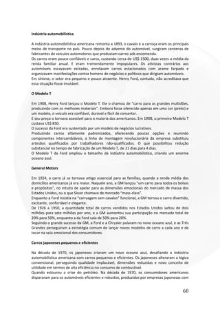 60
Indústria automobilística
A indústria automobilística americana remonta a 1893, o cavalo e a carroça eram os principais
meios de transporte no país. Pouco depois do advento do automóvel, surgiram centenas de
fabricantes de veículos automotores que produziam carros sob encomenda.
Os carros eram pouco confiáveis e caros, custando cerca de US$ 1500, duas vezes a média da
renda familiar anual. E eram tremendamente impopulares. Os ativistas contrários aos
automóveis escavavam estradas, enrolavam carros estacionados com arame farpado e
organizavam manifestações contra homens de negócios e políticos que dirigiam automóveis.
Em síntese, o setor era pequeno e pouco atraente. Henry Ford, contudo, não acreditava que
essa situação fosse imutável.
O Modelo T
Em 1908, Henry Ford lançou o Modelo T. Ele o chamou de “carro para as grandes multidões,
produzindo com os melhores materiais”. Embora fosse oferecido apenas em uma cor (preto) e
um modelo, o veiculo era confiável, durável e fácil de consertar.
E seu preço o tornava acessível para a maioria dos americanos. Em 1908, o primeiro Modelo T
custava US$ 850.
O sucesso da Ford era sustentado por um modelo de negócios lucrativos.
Produzindo carros altamente padronizados, oferecendo poucas opções e reunindo
componentes intercambiáveis, a linha de montagem revolucionária da empresa substituiu
artesãos qualificados por trabalhadores não-qualificados. O que possibilitou redução
substancial no tempo de fabricação de um Modelo T, de 21 dias para 4 dias.
O Modelo T da Ford ampliou o tamanho da indústria automobilística, criando um enorme
oceano azul.
General Motors
Em 1924, o carro já se tornava artigo essencial para as famílias, quando a renda média dos
domicílios americanos já era maior. Naquele ano, a GM lançou “um carro para todos os bolsos
e propósitos”, no intuito de apelar para as dimensões emocionais do mercado de massa dos
Estados Unidos, ou o que Sloan chamava de mercado “mass-class”.
Enquanto a Ford insistia na “carruagem sem cavalos” funcional, a GM tornou o carro divertido,
excitante, confortável e elegante.
De 1926 a 1950, a quantidade total de carros vendidos nos Estados Unidos saltou de dois
milhões para sete milhões por ano, e a GM aumentou sua participação no mercado total de
20% para 50%, enquanto a da Ford caía de 50% para 20%.
Seguindo o grande sucesso da GM, a Ford e a Chrysler pularam no novo oceano azul, e as Três
Grandes perseguiram a estratégia comum de lançar novos modelos de carro a cada ano e de
tocar na veia emocional dos consumidores.
Carros japoneses pequenos e eficientes
Na década de 1970, os japoneses criaram um novo oceano azul, desafiando a indústria
automobilística americana com carros pequenos e eficientes. Os japoneses alteraram a lógica
convencional, perseguindo qualidade implacável, dimensões reduzidas e novo conceito de
utilidade em termos de alta eficiência no consumo de combustível.
Quando estourou a crise do petróleo. Na década de 1970, os consumidores americanos
dispararam para os automóveis eficientes e robustos, produzidos por empresas japonesas com
 