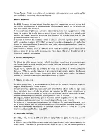 61
Honda, Toyota e Nissan. Seus automóveis compactos e eficientes criaram novo oceano azul de
oportunidades e novamente a demanda disparou.
Minivan da Chrysler
Em 1984, Chrysler a beira da falência desenhou a minivan e desbravou um novo oceano azul
na indústria automobilística. A minivan rompeu a fronteira entre o carro e a van, criando um
tipo inteiramente novo de veículo.
A minivan oferecia dirigibilidade equivalente a de um carro, muito mais espaço interior e ainda
cabia na garagem da família. Logo no primeiro ano, a minivan tornou-se o veículo mais
vendido da Chrysler, ajudando a empresa a reconquistar sua posição como uma das três
grandes empresas automobilísticas.
O sucesso da minivan desencadeou a onda os veículos utilitários esportivos (SUV – sports
utility vehicle) da década de 1990. O SUV tornou-se tremendamente popular entre as famílias
jovens, por sua maneabilidade de automóvel, pelo maior espaço para passageiros e carga em
comparação com a minivan.
Como mostra a historia, a GM e a Chrysler eram atores tradicionais quando desbravaram
oceanos azuis. Em grande parte, contudo, essas novas águas não foram descobertas sob o
impulso de inovações tecnológicas.
A indústria de computação
Na década de 1890, quando Herman Hollerith inventou a máquina de processamento por
cartões perfurados a fim de abreviar o processo de registro e análise de dados para o censo
demográfico americano.
Pouco depois, Hollerith saiu do escritório do censo para constituir a Tabulating Machine
Company (TMC), que vendia maquinas de processamento para órgãos públicos dos Estados
Unidos e de outros países. Embora fosse muito rápida e exata, a processadora de hollerith
também era dispendiosa e complexa, exigindo manutenção contínua.
A máquina processadora
Em 1914, o negocio da CTR ainda era pequeno e deficitário. Na tentativa de dar uma virada no
negócio, a CTR recorreu a Thomas Watson.
Watson combinou o poder da processadora com a facilidade e o baixo custo dos lápis e dos
livros contábeis. Sob a direção de Watson, as maquinas da CTR foram simplificadas e
modularizadas, ao mesmo tempo em que a empresa passou a oferecer manutenção no local,
além de treinamento para o pessoal e orientação técnica para os usuários.
Em seguida, Watson determinou que as máquinas seriam alugadas em vez de vendidas,
inovação que ajudou a desenvolver novo modelo de precificação para o negócio.
Em seis anos, as receitas da empresa mais do que triplicaram. Em meados da década de 1920,
a CTR detinha 85% do mercado de processamento nos Estados Unidos. Em 1924, para refletir o
forte desenvolvimento internacional da empresa, Watson mudou o nome da CTR para
International Business Machines Corp. (IBM).
O computador eletrônico
Em 1953, a IBM lançou o IBM 650, primeiro computador de porte médio para uso em
empresas.
A IBM concebeu o IBM 650 como alternativa muito mais simples e muito menos poderosa do
que o UNIVAC, características que viabilizaram o preço de US$ 200 mil, em comparação com o
 