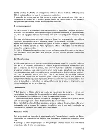 62
de US$ 1 milhão do UNIVAC. Em conseqüência, em fins da década de 1950, a IBM conquistara
85% de participação no mercado de computadores eletrônicos.
A expansão do oceano azul da IBM tornou-se muito mais acelerada em 1964, com o
lançamento do System/360, a primeira grande família de computadores a usar software,
equipamentos periféricos e pacotes de serviços intercambiáveis.
O computador pessoal
Em 1978, quando os grandes fabricantes de computadores pretendiam continuar produzindo
maquinas cada vez maiores e mais poderosas para o mercado empresarial, a Apple Computer,
Inc., criou um espaço de mercado inteiramente novo com o seu computador domestico Apple
II.
Com base principalmente na tecnologia existente, o Apple II era uma peça única num gabinete
de plástico, abrangendo o teclado, a fonte de energia e gráficos de fácil utilização.
Apenas dois anos depois do nascimento do Apple II, as vendas da empresa superaram a marca
de 200 mil unidades por ano, e a Apple ingressou na lista da Fortune 500 anos três anos de
idade, feito sem precedentes.
Em 1982, a IBM expandiu drasticamente o oceano azul da computação domestica, oferecendo
uma arquitetura muito mais aberta, que permitia a terceiros escrever software e desenvolver
periféricos.
Servidores Compaq
A indústria de computadores para empresas, disseminada pelo IBM 650 – e também explorada
pela HP, DEC e Sequent – oferecia não só sistemas de gestão empresarial de alta sofisticação
para a execução de missões criticas, mas também numerosos sistemas operacionais e
programas aplicativos. Mas essas máquinas eram muito caras e complexas para cuidar de
necessidades simples, porém necessárias, como compartilhamento de impressoras e arquivos.
Em 1992, a Compaq mudou tudo isso, com o lançamento do ProSignia, máquina
extremamente simples que foi otimizada para a execução das tarefas mais comuns de
compartilhamento de arquivos e impressoras. O novo servidor ofereceu aos compradores duas
vezes a capacidade e velocidade de compartilhamento de arquivos e impressoras dos
minicomputadores, por um terço do preço.
Dell Computer
A Dell desafiou a lógica setorial ao mudar as experiências de compra e entrega dos
compradores. Com suas vendas diretas aos clientes, a Dell conseguia vender seus PCs a preços
40% inferiores aos dos revendedores da IBM, ainda ganhando dinheiro.
O tempo decorrido entre o pedido do cliente e a entrega do produto era de quatro dias na
Dell, em comparação com a média de dez semanas dos concorrentes.
Como na indústria automobilística, os oceanos azuis na indústria de computação não foram
desbravados sob o impulso de inovações tecnológicas em si, mas pela interligação da
tecnologia com elementos valorizados pelos compradores.
As salas de cinema
Dois anos depois da invenção de cinetoscópio pelo Thomas Edison, a equipe de Edison
desenvolveu um cinetoscópio de projeção, que mostrava as imagens em movimento numa
tela.
A tecnologia já estava disponível para ser deflagrada pelo setor de teatros, mas ainda não se
implantara a idéia de criar um oceano azul.
 