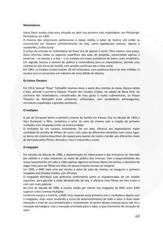 63
Nickelodeons
Harry Davis mudou toda essa situação ao abrir sua primeira sala nickelodeon, em Pittsburgh,
Pensilvânia, em 1905.
A maioria dos americanos pertencesse à classe média, o setor de teatros até então se
concentrava em oferecer entretenimento ao vivo, como espetáculos teatrais, óperas e
vaudevilles, à elite social.
O preço da entrada no nickelodeon de Davis era de apenas 5 cents. Para manter esse preço,
Davis eliminou todos os aspectos supérfluos das salas de projeção, preservando apenas o
essencial – os bancos e a tela – e as instalou em áreas proletárias de baixo custo imobiliário.
Em seguida, buscou o volume de público e conveniência para os espectadores, abrindo seus
cinemas às oito horas da manhã, com sessões contínuas até a meia-noite.
Em 1941, os Estados Unidos tinham 18 mil nickelodon, com audiência diária de sete milhões. O
oceano azul se convertera em indústria de meio bilhão de dólares.
Os Palace Theaters
Em 1914, Samuel “Roxy” Tothapfel resolveu levar o apelo dos cinemas às novas classes média
e alta, abrindo o primeiro Palacee Theater dos Estados Unidos, na cidade de Nova York. Ao
contrário dos nickelodeons, considerados de mau gosto e muito rudimentares, os Palace
Theaters de Rothapfel eram ambientes sofisticados, com candelabros extravagantes,
corredores espelhados e grandes vestíbulos.
O multiplex
O pai de Durwood abrira o primeiro cinema da família em Kansas City na década de 1920 e
Stan Durwood, o filho, revitalizou o setor de salas de cinema com a criação do primeiro
multiplex num shopping center na mesma cidade.
O multiplex foi um sucesso instantâneo. De um lado, oferecia aos espectadores maior
variedade de escolha de filmes; de outro, com salas de diferentes tamanhos num único lugar,
os donos de cinema dispunham de espaço para ajustes de modo a tender aos diferentes níveis
de demanda pelos filmes, diluindo o risco e reduzindo o custo.
O megaplex
Em meados da década de 1980, a disseminação do videocassete e das emissoras de televisão
por satélite e a cabo reduziram os níveis de público dos cinemas. Com a disponibilidade dos
novos lançamentos em cabo e vídeo apenas algumas semanas depois da estréia, o beneficio de
pagar mais para ver filmes em telas um pouco maiores tornou-se marginal.
Em 1995, a AMC mais uma vez recriou o setor de salas de cinema, ao inaugurar o primeiro
megaplex dos Estados Unidos, com 24 telas.
O megaplex distribuía suas poltronas confortáveis como as arquibancadas de um estádio
esportivo, para garantir a visão desobstruída da tela, e oferecia mais filmes em tela maior e
com som mais potente.
No final da década de 1990, a receita média por cliente nos megaplex da AMC eram 8,8%
superior à dos cinemas multiplex.
Conforme mostra a história, a AMC criou oceanos azuis primeiro com o multiplex e depois com
o megaplex, duas vezes mudando o curso do desenvolvimento de todo o setor e duas vezes
elevando o nível de sua rentabilidade e crescimento. O centro desses oceanos azuis não foi a
inovação tecnológica, mas a inovação orientada para o valor, o que chamamos de inovação de
valor.
 